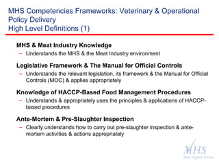 The Meat Hygiene Service is an executive
agency of the Food Standards Agency
MHS Competencies Frameworks: Veterinary & Operational
Policy Delivery
High Level Definitions (1)
MHS & Meat Industry Knowledge
– Understands the MHS & the Meat Industry environment
Legislative Framework & The Manual for Official Controls
– Understands the relevant legislation, its framework & the Manual for Official
Controls (MOC) & applies appropriately
Knowledge of HACCP-Based Food Management Procedures
– Understands & appropriately uses the principles & applications of HACCP-
based procedures
Ante-Mortem & Pre-Slaughter Inspection
– Clearly understands how to carry out pre-slaughter inspection & ante-
mortem activities & actions appropriately
 