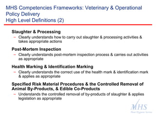 The Meat Hygiene Service is an executive
agency of the Food Standards Agency
MHS Competencies Frameworks: Veterinary & Operational
Policy Delivery
High Level Definitions (2)
Slaughter & Processing
– Clearly understands how to carry out slaughter & processing activities &
takes appropriate actions
Post-Mortem Inspection
– Clearly understands post-mortem inspection process & carries out activities
as appropriate
Health Marking & Identification Marking
– Clearly understands the correct use of the health mark & identification mark
& applies as appropriate
Specified Risk Material Procedures & the Controlled Removal of
Animal By-Products, & Edible Co-Products
– Understands the controlled removal of by-products of slaughter & applies
legislation as appropriate
 