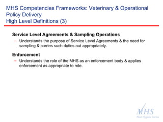 The Meat Hygiene Service is an executive
agency of the Food Standards Agency
MHS Competencies Frameworks: Veterinary & Operational
Policy Delivery
High Level Definitions (3)
Service Level Agreements & Sampling Operations
– Understands the purpose of Service Level Agreements & the need for
sampling & carries such duties out appropriately.
Enforcement
– Understands the role of the MHS as an enforcement body & applies
enforcement as appropriate to role.
 