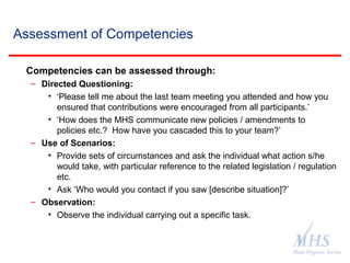 The Meat Hygiene Service is an executive
agency of the Food Standards Agency
Assessment of Competencies
Competencies can be assessed through:
– Directed Questioning:
• ‘Please tell me about the last team meeting you attended and how you
ensured that contributions were encouraged from all participants.’
• ‘How does the MHS communicate new policies / amendments to
policies etc.? How have you cascaded this to your team?’
– Use of Scenarios:
• Provide sets of circumstances and ask the individual what action s/he
would take, with particular reference to the related legislation / regulation
etc.
• Ask ‘Who would you contact if you saw [describe situation]?’
– Observation:
• Observe the individual carrying out a specific task.
 