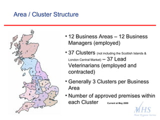 The Meat Hygiene Service is an executive
agency of the Food Standards Agency
Area / Cluster Structure
• 12 Business Areas – 12 Business
Managers (employed)
• 37 Clusters (not including the Scottish Islands &
London Central Market) – 37 Lead
Veterinarians (employed and
contracted)
• Generally 3 Clusters per Business
Area
• Number of approved premises within
each Cluster Current at May 2009
 