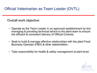 The Meat Hygiene Service is an executive
agency of the Food Standards Agency
Official Veterinarian as Team Leader (OVTL)
Overall work objective:
– Operate as the Team Leader in an approved establishment by line
managing & providing technical advice to the plant team to ensure
the efficient & consistent delivery of Official Controls.
– Seek to build & manage effective relationships with the plant Food
Business Operator (FBO) & other stakeholders.
– Take responsibility for health & safety management at plant level.
 