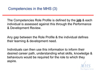 The Meat Hygiene Service is an executive
agency of the Food Standards Agency
Competencies in the MHS (3)
The Competencies Role Profile is defined by the job & each
individual is assessed against this through the Performance
& Development Review.
Any gap between the Role Profile & the individual defines
their learning & development need.
Individuals can then use this information to inform their
desired career path, understanding what skills, knowledge &
behaviours would be required for the role to which they
aspire.
 