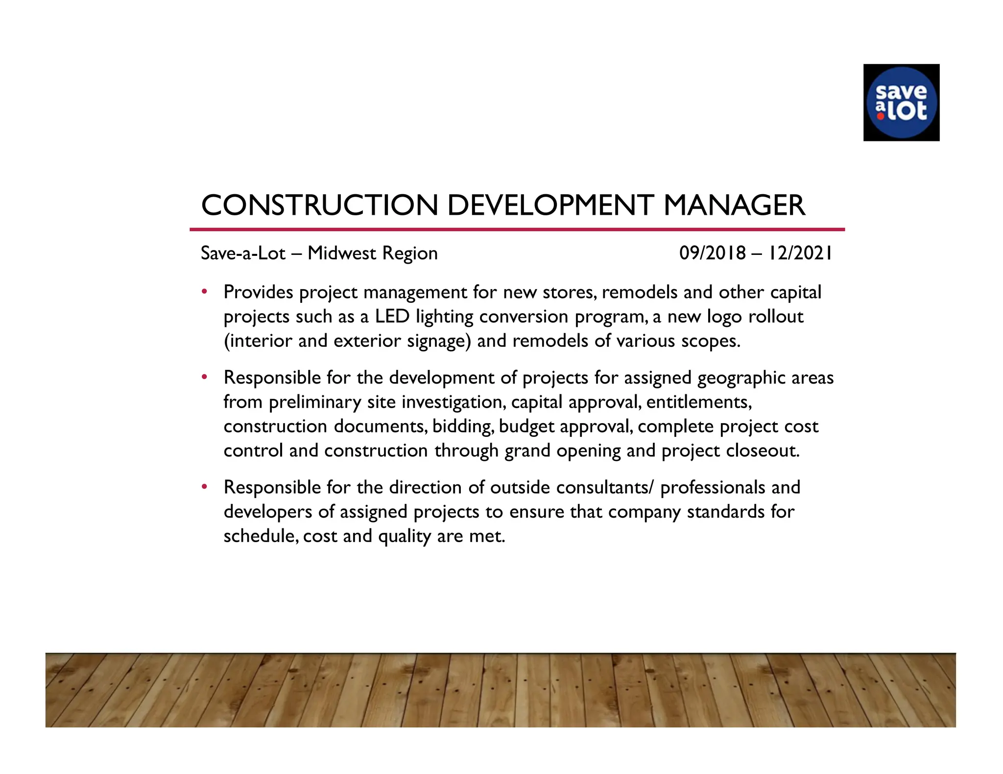 CONSTRUCTION DEVELOPMENT MANAGER
Save-a-Lot – Midwest Region 09/2018 – 12/2021
• Provides project management for new stores, remodels and other capital
projects such as a LED lighting conversion program, a new logo rollout
(interior and exterior signage) and remodels of various scopes.
• Responsible for the development of projects for assigned geographic areas
from preliminary site investigation, capital approval, entitlements,
construction documents, bidding, budget approval, complete project cost
control and construction through grand opening and project closeout.
• Responsible for the direction of outside consultants/ professionals and
developers of assigned projects to ensure that company standards for
schedule, cost and quality are met.
 