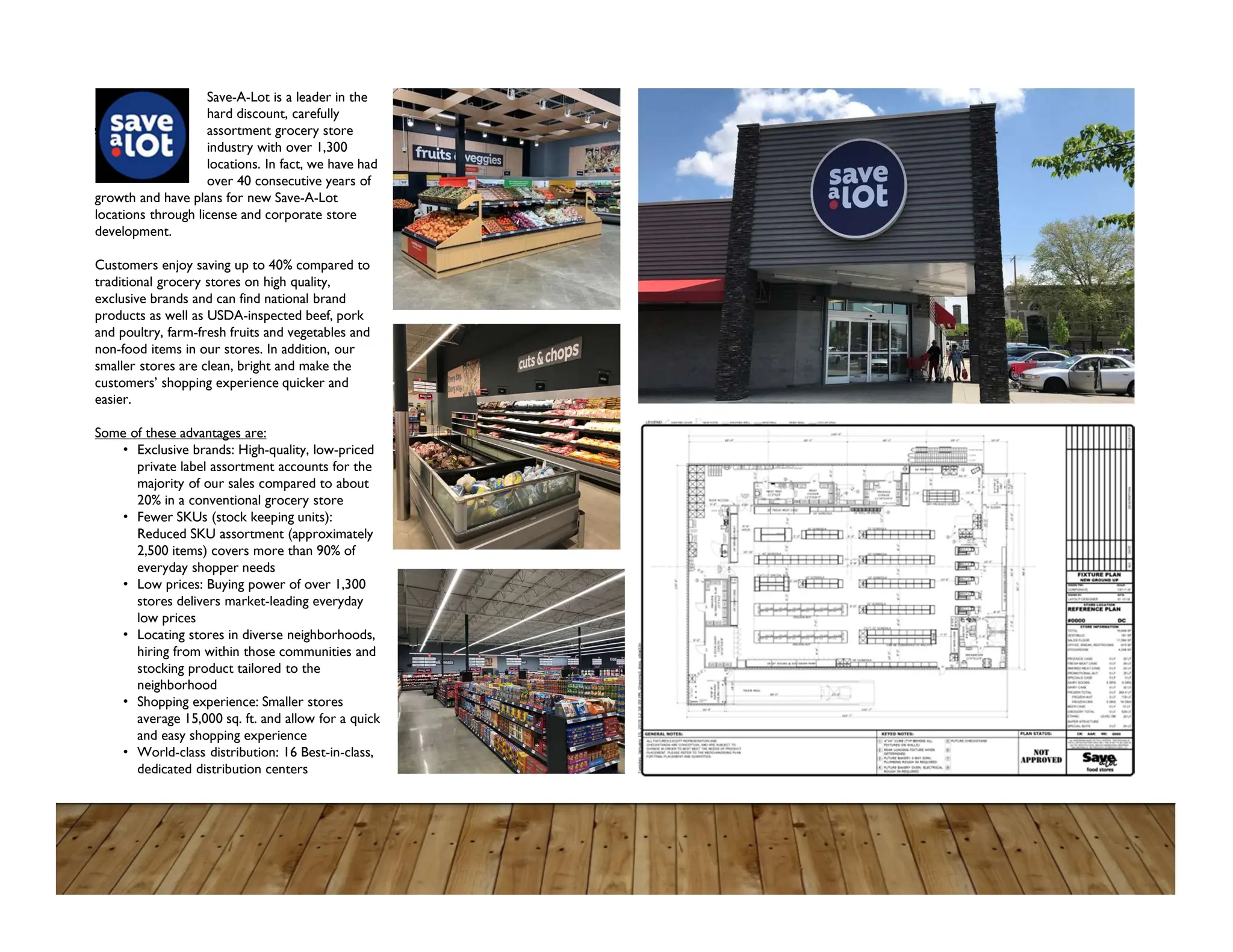 Save-A-Lot is a leader in the
hard discount, carefully
selected assortment grocery store
industry with over 1,300
locations. In fact, we have had
over 40 consecutive years of
growth and have plans for new Save-A-Lot
locations through license and corporate store
development.
Customers enjoy saving up to 40% compared to
traditional grocery stores on high quality,
exclusive brands and can find national brand
products as well as USDA-inspected beef, pork
and poultry, farm-fresh fruits and vegetables and
non-food items in our stores. In addition, our
smaller stores are clean, bright and make the
customers’ shopping experience quicker and
easier.
Some of these advantages are:
• Exclusive brands: High-quality, low-priced
private label assortment accounts for the
majority of our sales compared to about
20% in a conventional grocery store
• Fewer SKUs (stock keeping units):
Reduced SKU assortment (approximately
2,500 items) covers more than 90% of
everyday shopper needs
• Low prices: Buying power of over 1,300
stores delivers market-leading everyday
low prices
• Locating stores in diverse neighborhoods,
hiring from within those communities and
stocking product tailored to the
neighborhood
• Shopping experience: Smaller stores
average 15,000 sq. ft. and allow for a quick
and easy shopping experience
• World-class distribution: 16 Best-in-class,
dedicated distribution centers
 