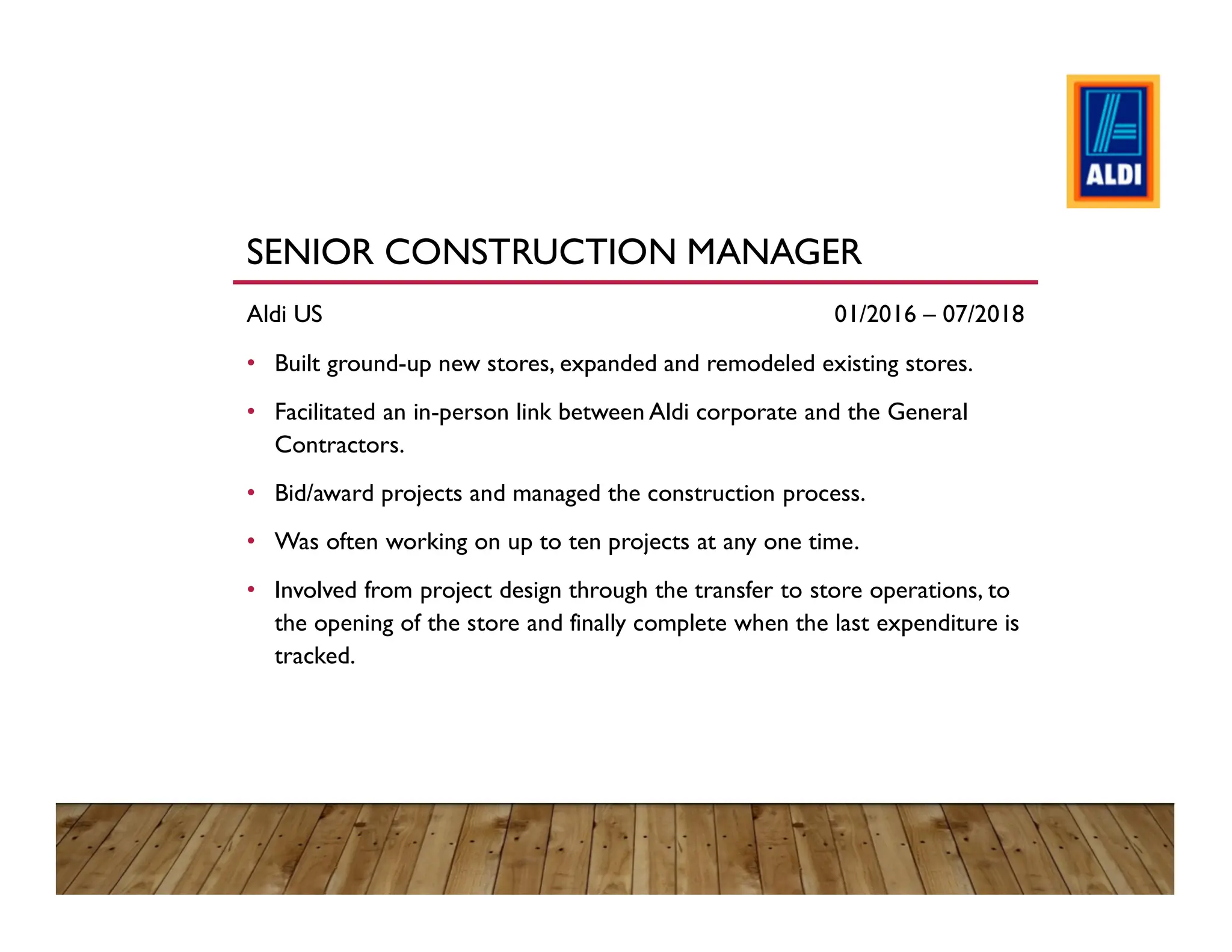 SENIOR CONSTRUCTION MANAGER
Aldi US 01/2016 – 07/2018
• Built ground-up new stores, expanded and remodeled existing stores.
• Facilitated an in-person link between Aldi corporate and the General
Contractors.
• Bid/award projects and managed the construction process.
• Was often working on up to ten projects at any one time.
• Involved from project design through the transfer to store operations, to
the opening of the store and finally complete when the last expenditure is
tracked.
 