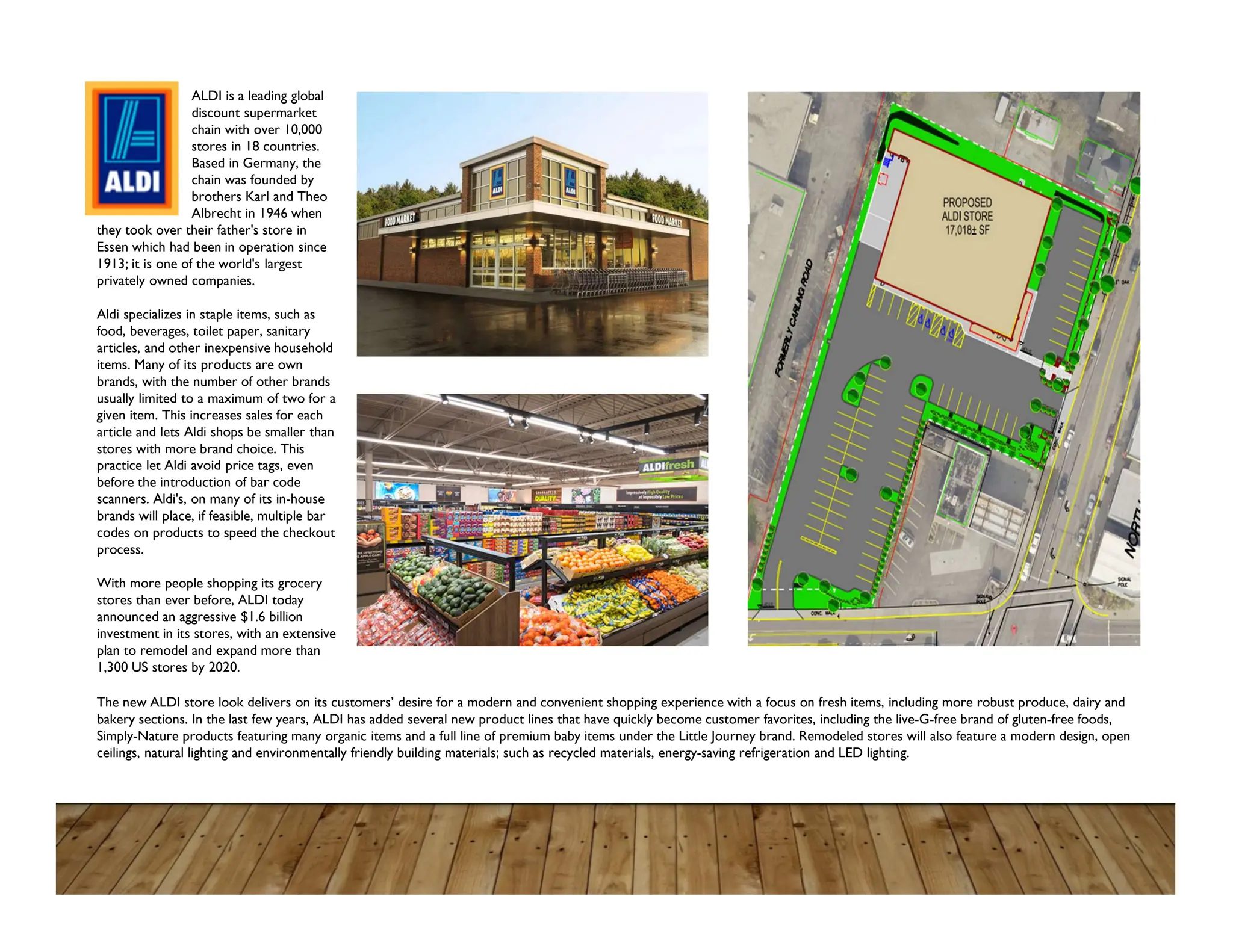 ALDI is a leading global
discount supermarket
chain with over 10,000
stores in 18 countries.
Based in Germany, the
chain was founded by
brothers Karl and Theo
Albrecht in 1946 when
they took over their father's store in
Essen which had been in operation since
1913; it is one of the world's largest
privately owned companies.
Aldi specializes in staple items, such as
food, beverages, toilet paper, sanitary
articles, and other inexpensive household
items. Many of its products are own
brands, with the number of other brands
usually limited to a maximum of two for a
given item. This increases sales for each
article and lets Aldi shops be smaller than
stores with more brand choice. This
practice let Aldi avoid price tags, even
before the introduction of bar code
scanners. Aldi's, on many of its in-house
brands will place, if feasible, multiple bar
codes on products to speed the checkout
process.
With more people shopping its grocery
stores than ever before, ALDI today
announced an aggressive $1.6 billion
investment in its stores, with an extensive
plan to remodel and expand more than
1,300 US stores by 2020.
The new ALDI store look delivers on its customers’ desire for a modern and convenient shopping experience with a focus on fresh items, including more robust produce, dairy and
bakery sections. In the last few years, ALDI has added several new product lines that have quickly become customer favorites, including the live-G-free brand of gluten-free foods,
Simply-Nature products featuring many organic items and a full line of premium baby items under the Little Journey brand. Remodeled stores will also feature a modern design, open
ceilings, natural lighting and environmentally friendly building materials; such as recycled materials, energy-saving refrigeration and LED lighting.
 