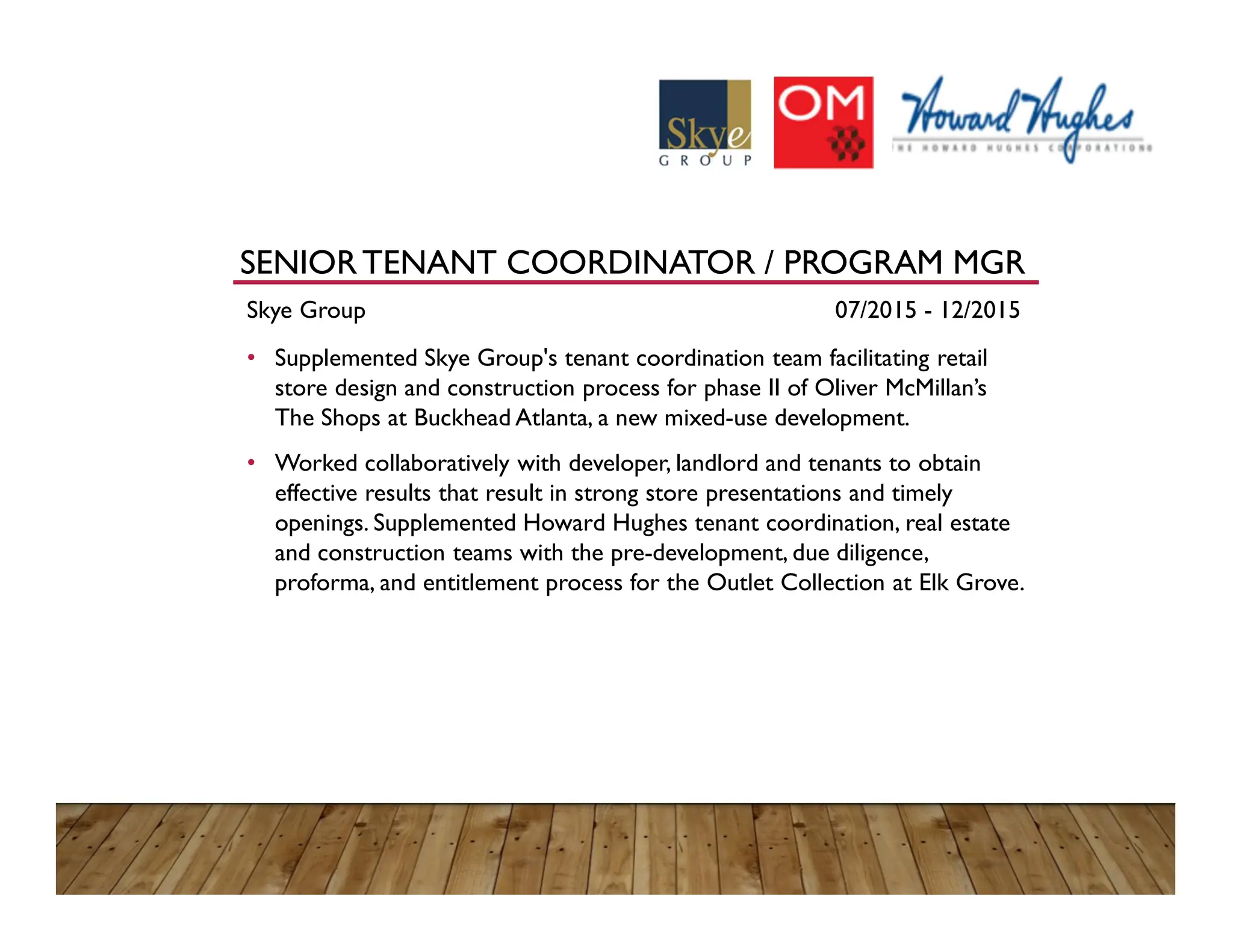SENIORTENANT COORDINATOR / PROGRAM MGR
Skye Group 07/2015 - 12/2015
• Supplemented Skye Group's tenant coordination team facilitating retail
store design and construction process for phase II of Oliver McMillan’s
The Shops at Buckhead Atlanta, a new mixed-use development.
• Worked collaboratively with developer, landlord and tenants to obtain
effective results that result in strong store presentations and timely
openings. Supplemented Howard Hughes tenant coordination, real estate
and construction teams with the pre-development, due diligence,
proforma, and entitlement process for the Outlet Collection at Elk Grove.
 