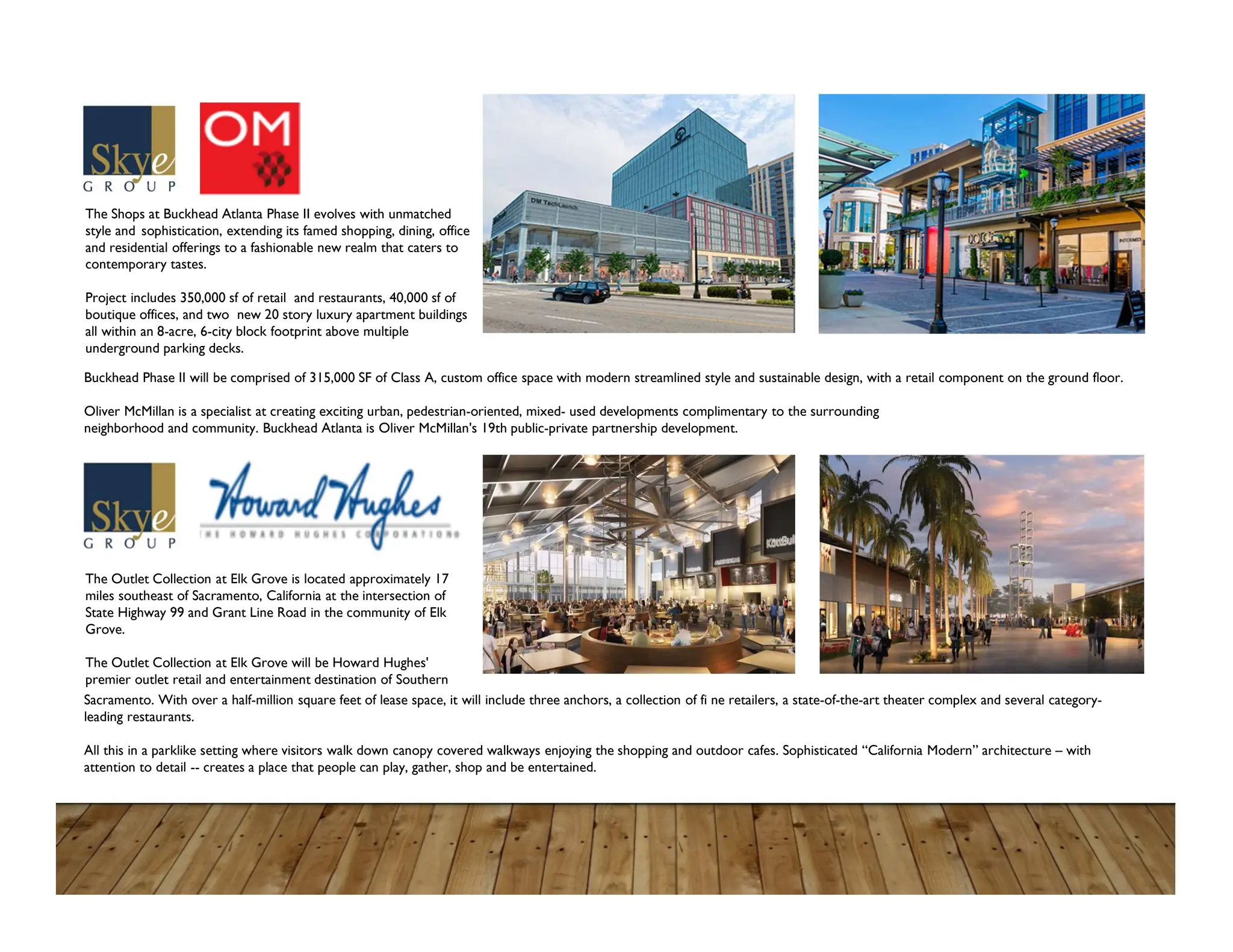 The Shops at Buckhead Atlanta Phase II evolves with unmatched
style and sophistication, extending its famed shopping, dining, office
and residential offerings to a fashionable new realm that caters to
contemporary tastes.
Project includes 350,000 sf of retail and restaurants, 40,000 sf of
boutique offices, and two new 20 story luxury apartment buildings
all within an 8-acre, 6-city block footprint above multiple
underground parking decks.
The Outlet Collection at Elk Grove is located approximately 17
miles southeast of Sacramento, California at the intersection of
State Highway 99 and Grant Line Road in the community of Elk
Grove.
The Outlet Collection at Elk Grove will be Howard Hughes'
premier outlet retail and entertainment destination of Southern
Buckhead Phase II will be comprised of 315,000 SF of Class A, custom office space with modern streamlined style and sustainable design, with a retail component on the ground floor.
Oliver McMillan is a specialist at creating exciting urban, pedestrian-oriented, mixed- used developments complimentary to the surrounding
neighborhood and community. Buckhead Atlanta is Oliver McMillan's 19th public-private partnership development.
Sacramento. With over a half-million square feet of lease space, it will include three anchors, a collection of fi ne retailers, a state-of-the-art theater complex and several category-
leading restaurants.
All this in a parklike setting where visitors walk down canopy covered walkways enjoying the shopping and outdoor cafes. Sophisticated “California Modern” architecture – with
attention to detail -- creates a place that people can play, gather, shop and be entertained.
 