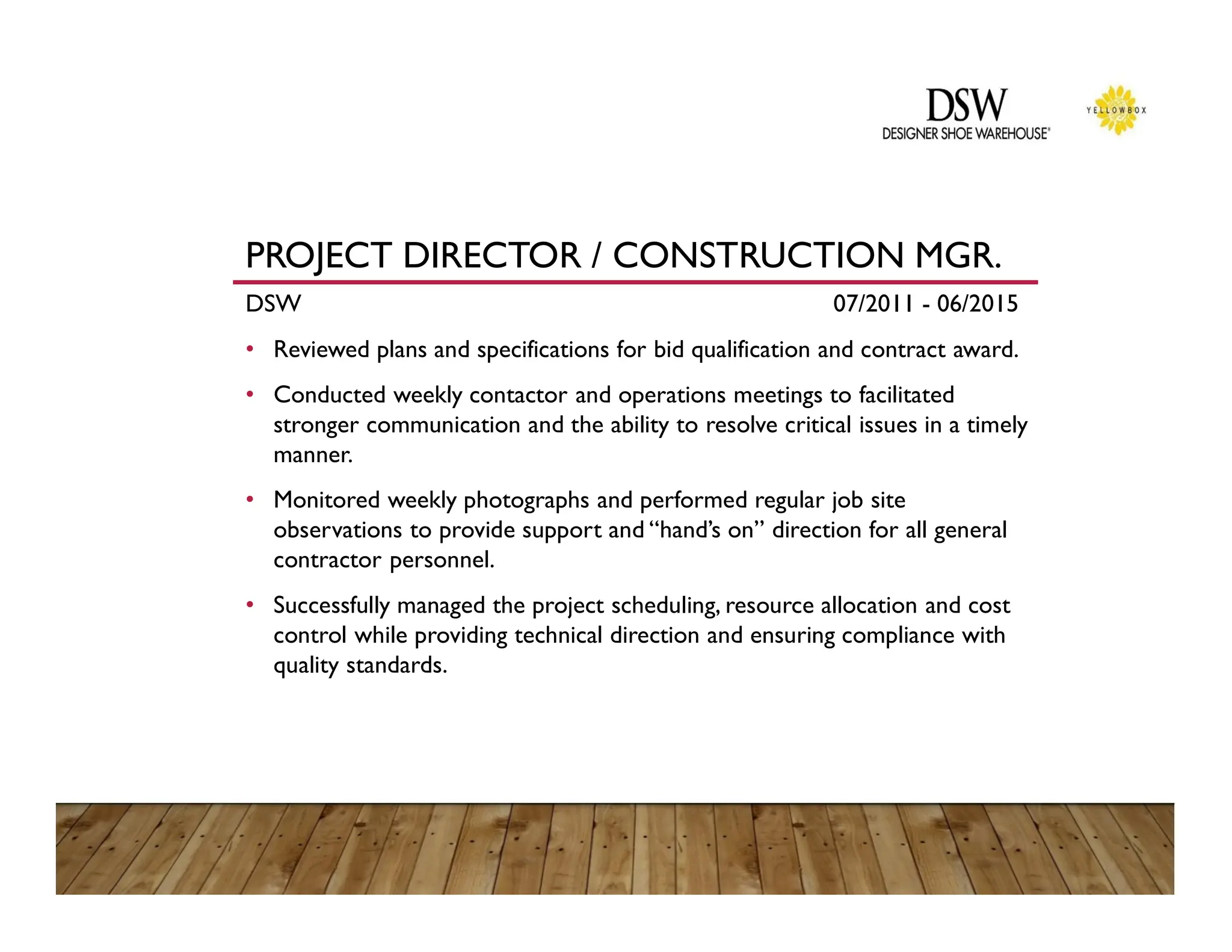PROJECT DIRECTOR / CONSTRUCTION MGR.
DSW 07/2011 - 06/2015
• Reviewed plans and specifications for bid qualification and contract award.
• Conducted weekly contactor and operations meetings to facilitated
stronger communication and the ability to resolve critical issues in a timely
manner.
• Monitored weekly photographs and performed regular job site
observations to provide support and “hand’s on” direction for all general
contractor personnel.
• Successfully managed the project scheduling, resource allocation and cost
control while providing technical direction and ensuring compliance with
quality standards.
 