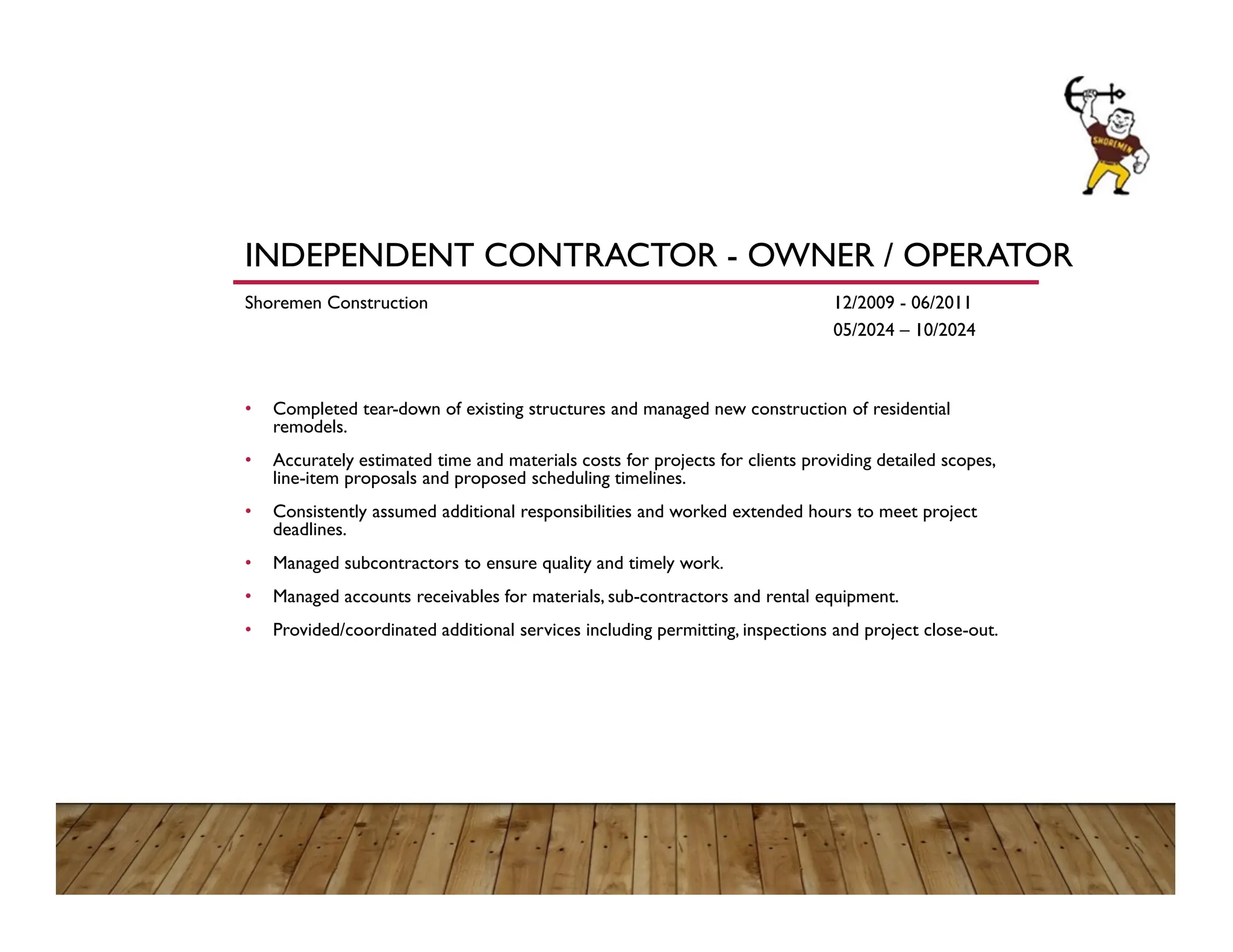 INDEPENDENT CONTRACTOR - OWNER / OPERATOR
Shoremen Construction 12/2009 - 06/2011
05/2024 – 10/2024
• Completed tear-down of existing structures and managed new construction of residential
remodels.
• Accurately estimated time and materials costs for projects for clients providing detailed scopes,
line-item proposals and proposed scheduling timelines.
• Consistently assumed additional responsibilities and worked extended hours to meet project
deadlines.
• Managed subcontractors to ensure quality and timely work.
• Managed accounts receivables for materials, sub-contractors and rental equipment.
• Provided/coordinated additional services including permitting, inspections and project close-out.
 