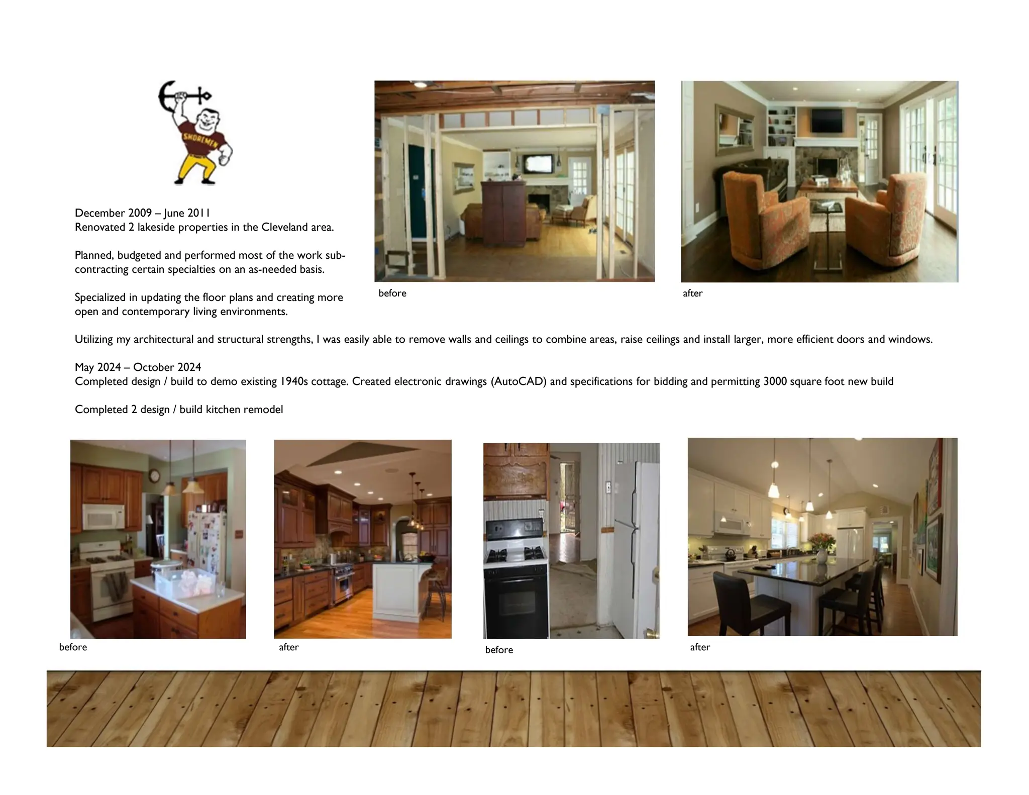 December 2009 – June 2011
Renovated 2 lakeside properties in the Cleveland area.
Planned, budgeted and performed most of the work sub-
contracting certain specialties on an as-needed basis.
Specialized in updating the floor plans and creating more
open and contemporary living environments.
Utilizing my architectural and structural strengths, I was easily able to remove walls and ceilings to combine areas, raise ceilings and install larger, more efficient doors and windows.
May 2024 – October 2024
Completed design / build to demo existing 1940s cottage. Created electronic drawings (AutoCAD) and specifications for bidding and permitting 3000 square foot new build
Completed 2 design / build kitchen remodel
before
before
before after
after
after
 