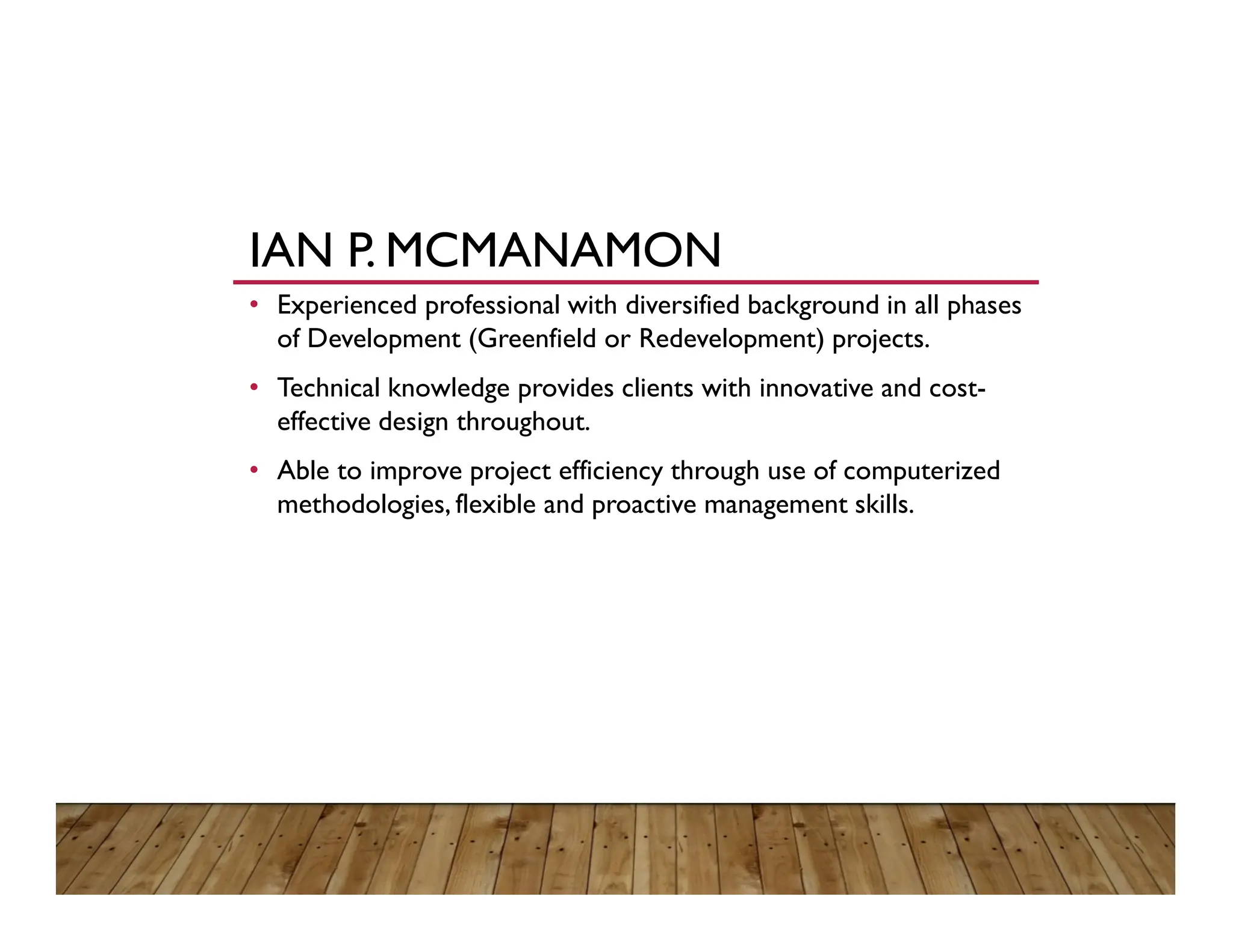 IAN P. MCMANAMON
• Experienced professional with diversified background in all phases
of Development (Greenfield or Redevelopment) projects.
• Technical knowledge provides clients with innovative and cost-
effective design throughout.
• Able to improve project efficiency through use of computerized
methodologies, flexible and proactive management skills.
 