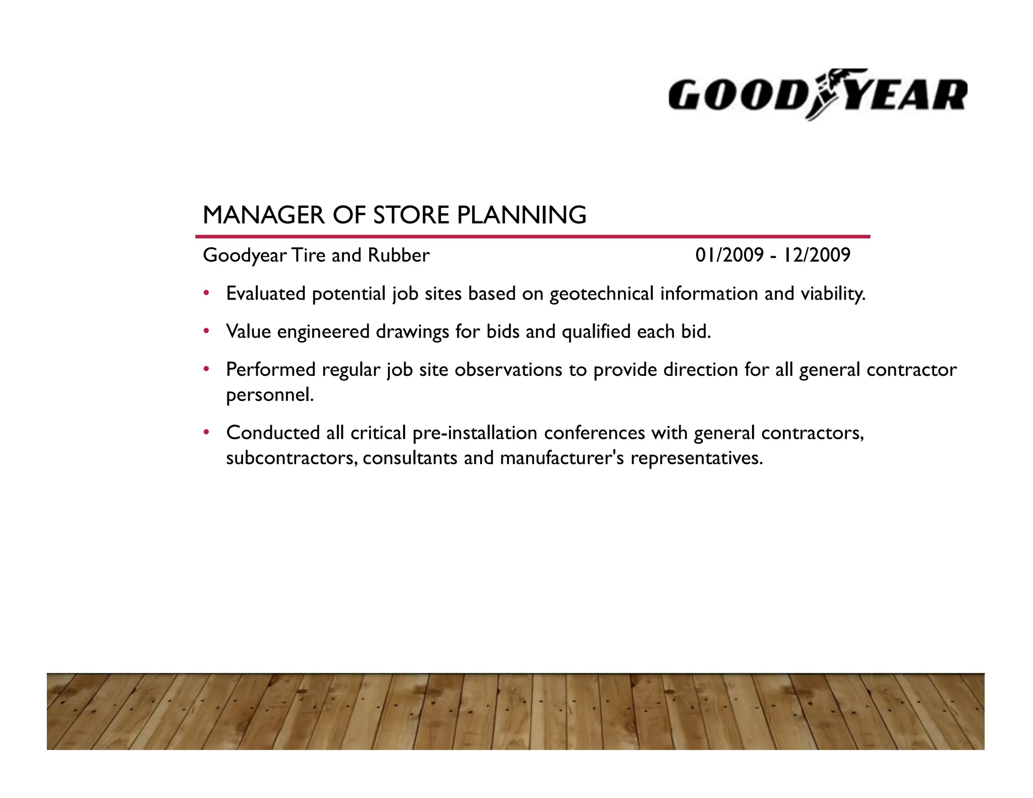 MANAGER OF STORE PLANNING
Goodyear Tire and Rubber 01/2009 - 12/2009
• Evaluated potential job sites based on geotechnical information and viability.
• Value engineered drawings for bids and qualified each bid.
• Performed regular job site observations to provide direction for all general contractor
personnel.
• Conducted all critical pre-installation conferences with general contractors,
subcontractors, consultants and manufacturer's representatives.
 