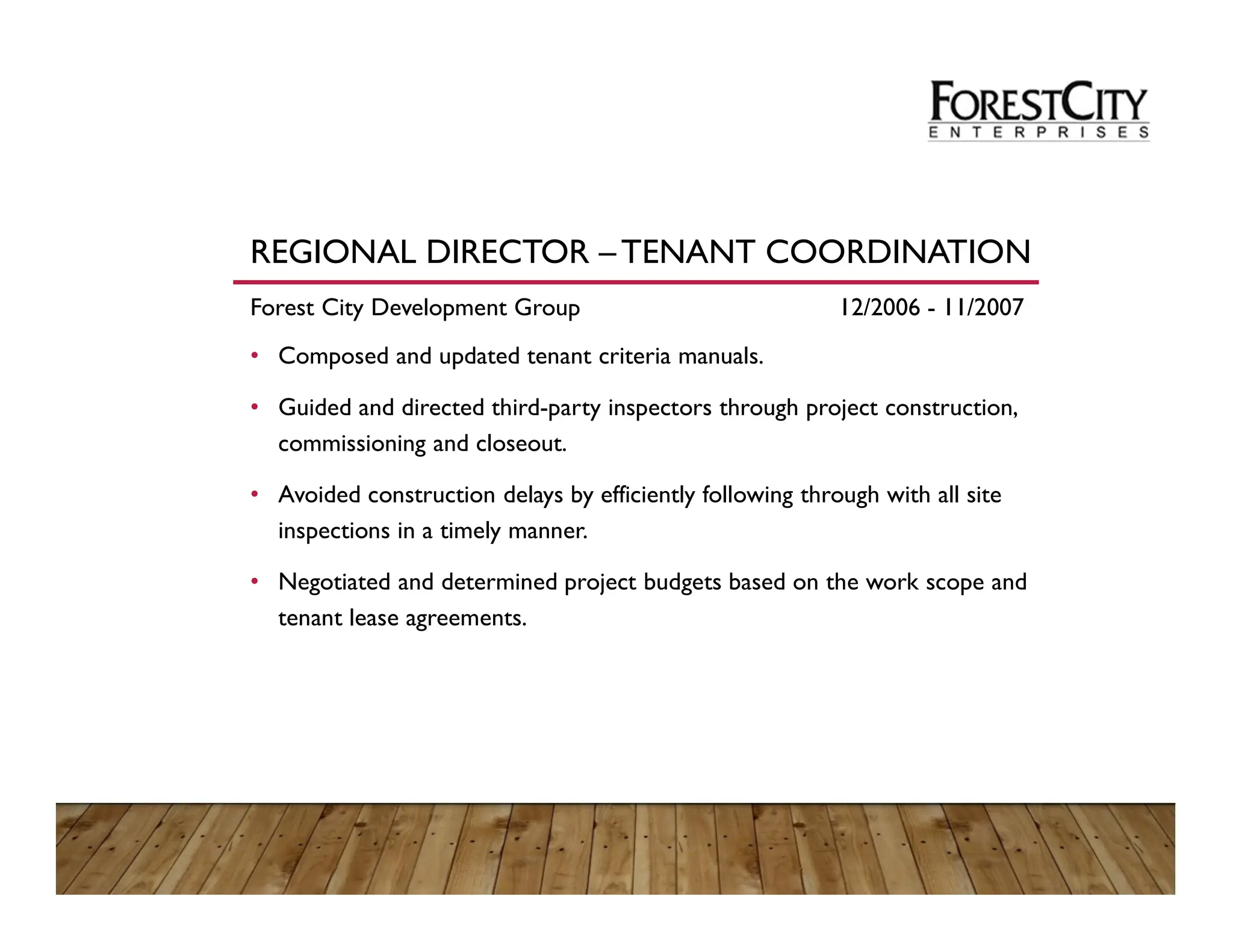 REGIONAL DIRECTOR – TENANT COORDINATION
Forest City Development Group 12/2006 - 11/2007
• Composed and updated tenant criteria manuals.
• Guided and directed third-party inspectors through project construction,
commissioning and closeout.
• Avoided construction delays by efficiently following through with all site
inspections in a timely manner.
• Negotiated and determined project budgets based on the work scope and
tenant lease agreements.
 