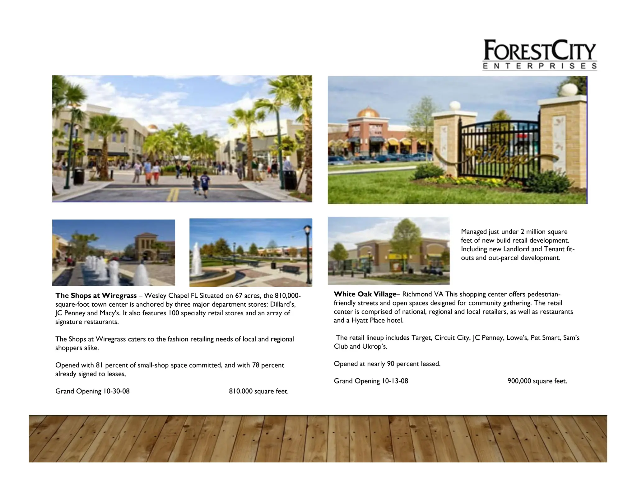 Managed just under 2 million square
feet of new build retail development.
Including new Landlord and Tenant fit-
outs and out-parcel development.
White Oak Village– Richmond VA This shopping center offers pedestrian-
friendly streets and open spaces designed for community gathering. The retail
center is comprised of national, regional and local retailers, as well as restaurants
and a Hyatt Place hotel.
The retail lineup includes Target, Circuit City, JC Penney, Lowe’s, Pet Smart, Sam’s
Club and Ukrop’s.
Opened at nearly 90 percent leased.
Grand Opening 10-13-08 900,000 square feet.
The Shops at Wiregrass – Wesley Chapel FL Situated on 67 acres, the 810,000-
square-foot town center is anchored by three major department stores: Dillard’s,
JC Penney and Macy's. It also features 100 specialty retail stores and an array of
signature restaurants.
The Shops at Wiregrass caters to the fashion retailing needs of local and regional
shoppers alike.
Opened with 81 percent of small-shop space committed, and with 78 percent
already signed to leases,
Grand Opening 10-30-08 810,000 square feet.
 