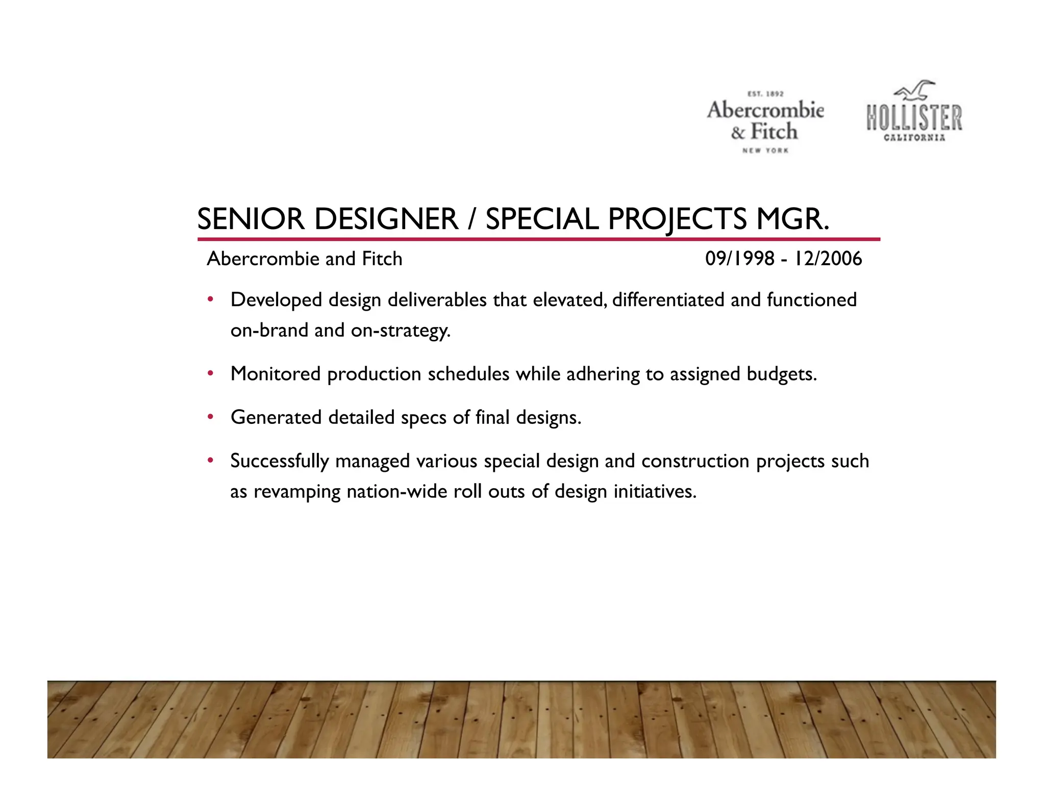 SENIOR DESIGNER / SPECIAL PROJECTS MGR.
Abercrombie and Fitch 09/1998 - 12/2006
• Developed design deliverables that elevated, differentiated and functioned
on-brand and on-strategy.
• Monitored production schedules while adhering to assigned budgets.
• Generated detailed specs of final designs.
• Successfully managed various special design and construction projects such
as revamping nation-wide roll outs of design initiatives.
 