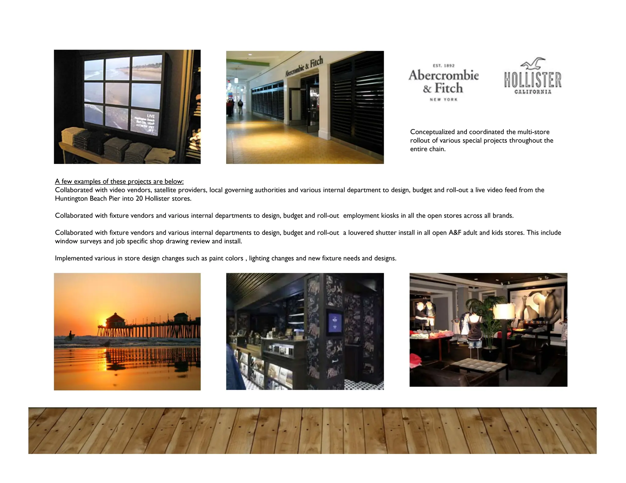 A few examples of these projects are below:
Collaborated with video vendors, satellite providers, local governing authorities and various internal department to design, budget and roll-out a live video feed from the
Huntington Beach Pier into 20 Hollister stores.
Collaborated with fixture vendors and various internal departments to design, budget and roll-out employment kiosks in all the open stores across all brands.
Collaborated with fixture vendors and various internal departments to design, budget and roll-out a louvered shutter install in all open A&F adult and kids stores. This include
window surveys and job specific shop drawing review and install.
Implemented various in store design changes such as paint colors , lighting changes and new fixture needs and designs.
Conceptualized and coordinated the multi-store
rollout of various special projects throughout the
entire chain.
 