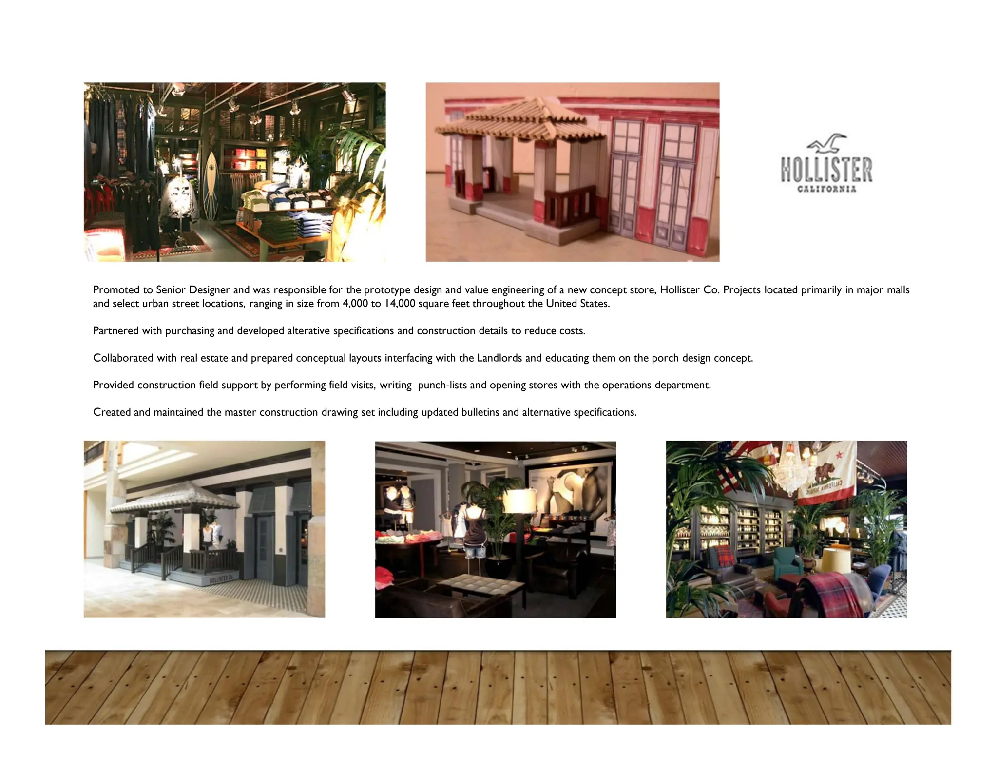 Promoted to Senior Designer and was responsible for the prototype design and value engineering of a new concept store, Hollister Co. Projects located primarily in major malls
and select urban street locations, ranging in size from 4,000 to 14,000 square feet throughout the United States.
Partnered with purchasing and developed alterative specifications and construction details to reduce costs.
Collaborated with real estate and prepared conceptual layouts interfacing with the Landlords and educating them on the porch design concept.
Provided construction field support by performing field visits, writing punch-lists and opening stores with the operations department.
Created and maintained the master construction drawing set including updated bulletins and alternative specifications.
 