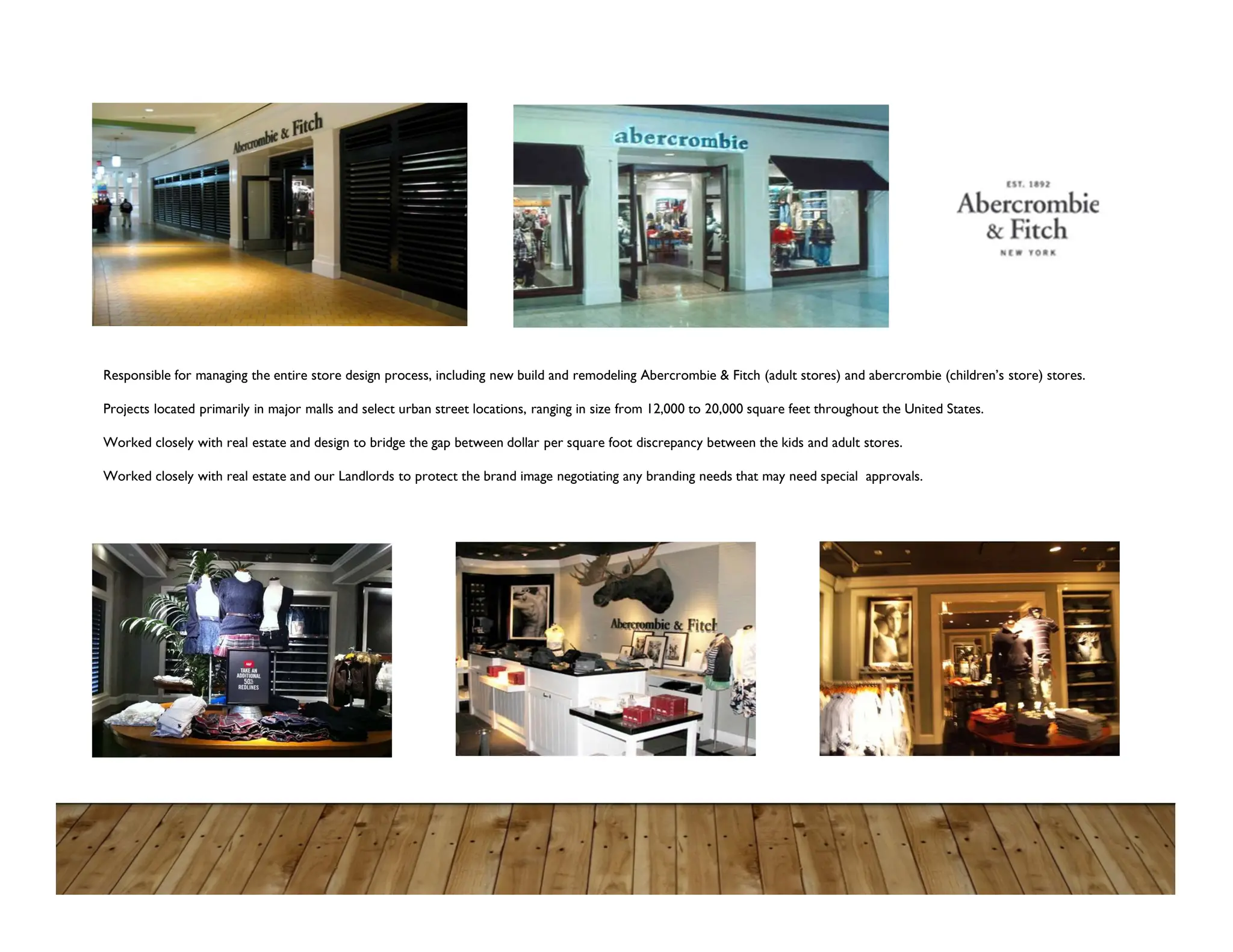 Responsible for managing the entire store design process, including new build and remodeling Abercrombie & Fitch (adult stores) and abercrombie (children’s store) stores.
Projects located primarily in major malls and select urban street locations, ranging in size from 12,000 to 20,000 square feet throughout the United States.
Worked closely with real estate and design to bridge the gap between dollar per square foot discrepancy between the kids and adult stores.
Worked closely with real estate and our Landlords to protect the brand image negotiating any branding needs that may need special approvals.
 