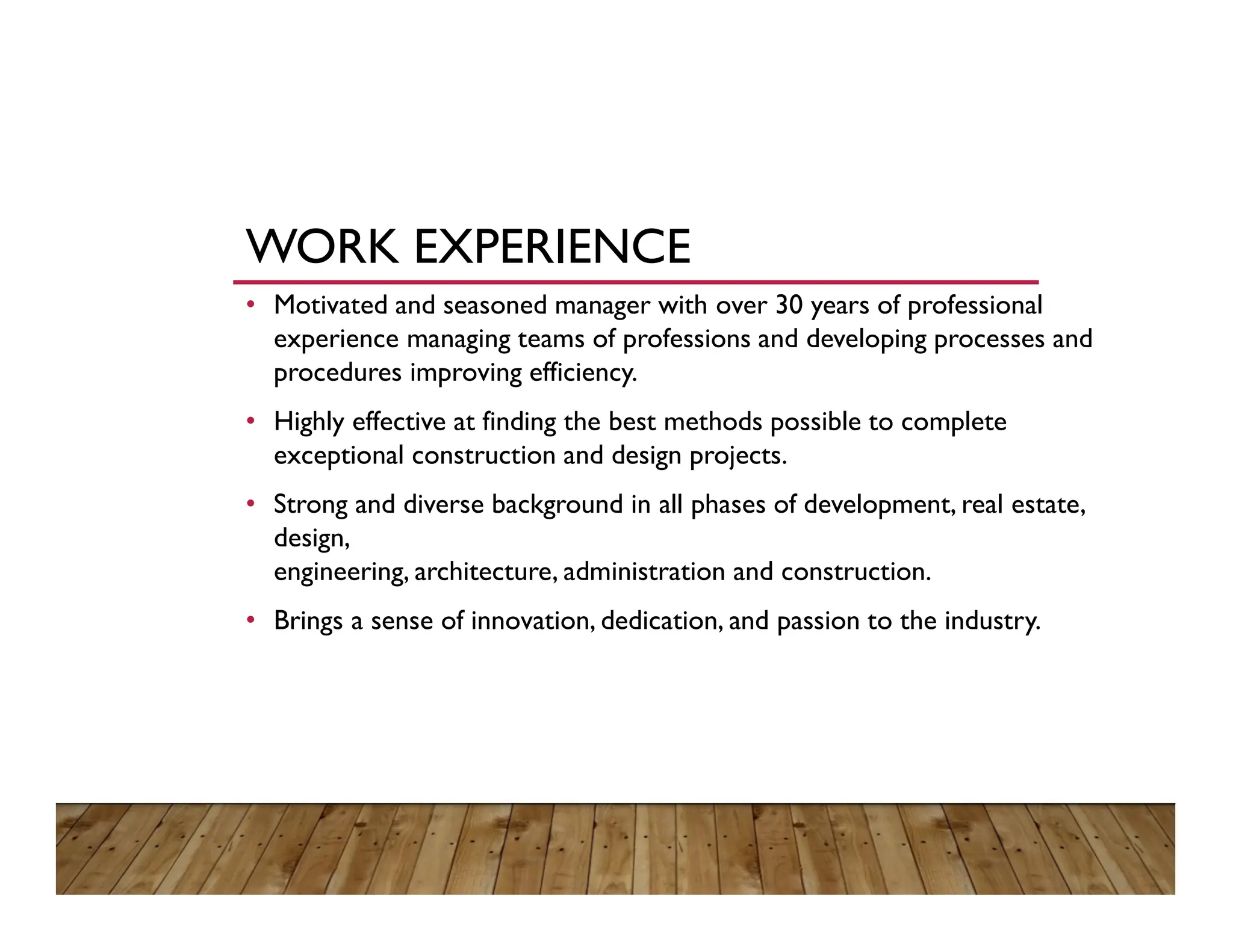 WORK EXPERIENCE
• Motivated and seasoned manager with over 30 years of professional
experience managing teams of professions and developing processes and
procedures improving efficiency.
• Highly effective at finding the best methods possible to complete
exceptional construction and design projects.
• Strong and diverse background in all phases of development, real estate,
design,
engineering, architecture, administration and construction.
• Brings a sense of innovation, dedication, and passion to the industry.
 