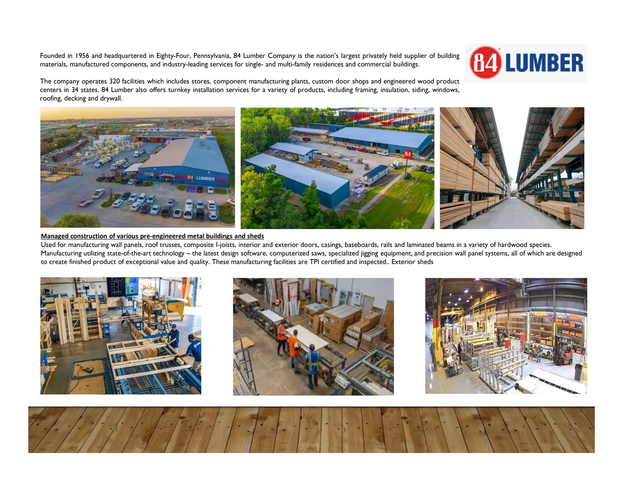Managed construction of various pre-engineered metal buildings and sheds
Used for manufacturing wall panels, roof trusses, composite I-joists, interior and exterior doors, casings, baseboards, rails and laminated beams in a variety of hardwood species.
Manufacturing utilizing state-of-the-art technology – the latest design software, computerized saws, specialized jigging equipment, and precision wall panel systems, all of which are designed
to create finished product of exceptional value and quality. These manufacturing facilities are TPI certified and inspected.. Exterior sheds
Founded in 1956 and headquartered in Eighty-Four, Pennsylvania, 84 Lumber Company is the nation’s largest privately held supplier of building
materials, manufactured components, and industry-leading services for single- and multi-family residences and commercial buildings.
The company operates 320 facilities which includes stores, component manufacturing plants, custom door shops and engineered wood product
centers in 34 states. 84 Lumber also offers turnkey installation services for a variety of products, including framing, insulation, siding, windows,
roofing, decking and drywall.
 