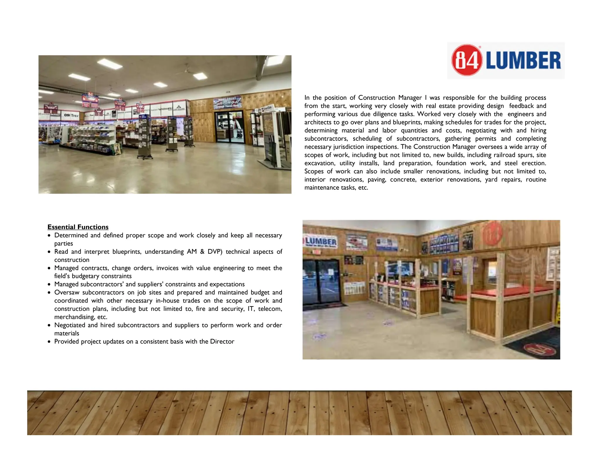 In the position of Construction Manager I was responsible for the building process
from the start, working very closely with real estate providing design feedback and
performing various due diligence tasks. Worked very closely with the engineers and
architects to go over plans and blueprints, making schedules for trades for the project,
determining material and labor quantities and costs, negotiating with and hiring
subcontractors, scheduling of subcontractors, gathering permits and completing
necessary jurisdiction inspections. The Construction Manager oversees a wide array of
scopes of work, including but not limited to, new builds, including railroad spurs, site
excavation, utility installs, land preparation, foundation work, and steel erection.
Scopes of work can also include smaller renovations, including but not limited to,
interior renovations, paving, concrete, exterior renovations, yard repairs, routine
maintenance tasks, etc.
Essential Functions
 Determined and defined proper scope and work closely and keep all necessary
parties
 Read and interpret blueprints, understanding AM & DVP) technical aspects of
construction
 Managed contracts, change orders, invoices with value engineering to meet the
field’s budgetary constraints
 Managed subcontractors' and suppliers' constraints and expectations
 Oversaw subcontractors on job sites and prepared and maintained budget and
coordinated with other necessary in-house trades on the scope of work and
construction plans, including but not limited to, fire and security, IT, telecom,
merchandising, etc.
 Negotiated and hired subcontractors and suppliers to perform work and order
materials
 Provided project updates on a consistent basis with the Director
 