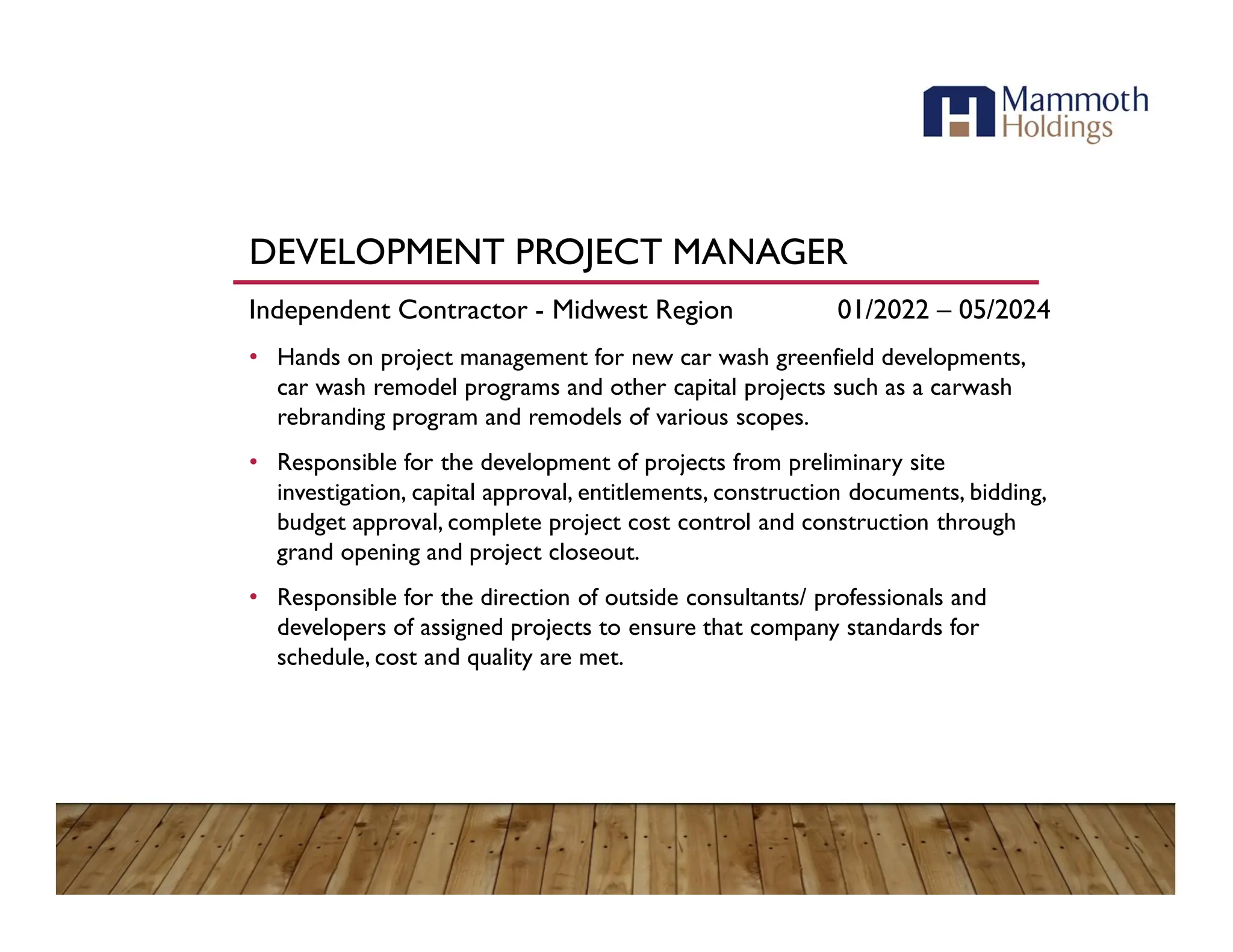 DEVELOPMENT PROJECT MANAGER
Independent Contractor - Midwest Region 01/2022 – 05/2024
• Hands on project management for new car wash greenfield developments,
car wash remodel programs and other capital projects such as a carwash
rebranding program and remodels of various scopes.
• Responsible for the development of projects from preliminary site
investigation, capital approval, entitlements, construction documents, bidding,
budget approval, complete project cost control and construction through
grand opening and project closeout.
• Responsible for the direction of outside consultants/ professionals and
developers of assigned projects to ensure that company standards for
schedule, cost and quality are met.
 