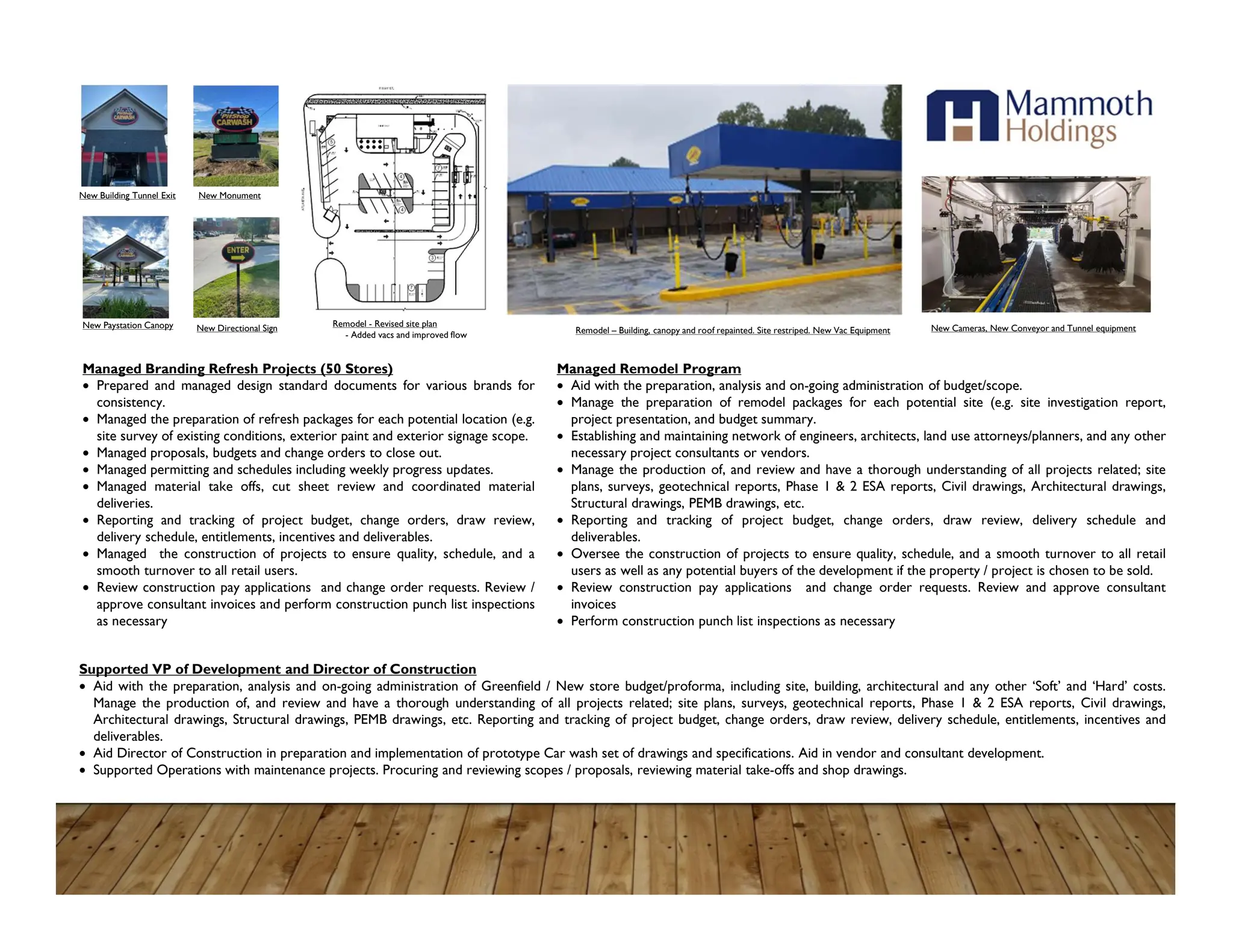 Managed Branding Refresh Projects (50 Stores)
 Prepared and managed design standard documents for various brands for
consistency.
 Managed the preparation of refresh packages for each potential location (e.g.
site survey of existing conditions, exterior paint and exterior signage scope.
 Managed proposals, budgets and change orders to close out.
 Managed permitting and schedules including weekly progress updates.
 Managed material take offs, cut sheet review and coordinated material
deliveries.
 Reporting and tracking of project budget, change orders, draw review,
delivery schedule, entitlements, incentives and deliverables.
 Managed the construction of projects to ensure quality, schedule, and a
smooth turnover to all retail users.
 Review construction pay applications and change order requests. Review /
approve consultant invoices and perform construction punch list inspections
as necessary
Managed Remodel Program
 Aid with the preparation, analysis and on-going administration of budget/scope.
 Manage the preparation of remodel packages for each potential site (e.g. site investigation report,
project presentation, and budget summary.
 Establishing and maintaining network of engineers, architects, land use attorneys/planners, and any other
necessary project consultants or vendors.
 Manage the production of, and review and have a thorough understanding of all projects related; site
plans, surveys, geotechnical reports, Phase 1 & 2 ESA reports, Civil drawings, Architectural drawings,
Structural drawings, PEMB drawings, etc.
 Reporting and tracking of project budget, change orders, draw review, delivery schedule and
deliverables.
 Oversee the construction of projects to ensure quality, schedule, and a smooth turnover to all retail
users as well as any potential buyers of the development if the property / project is chosen to be sold.
 Review construction pay applications and change order requests. Review and approve consultant
invoices
 Perform construction punch list inspections as necessary
Supported VP of Development and Director of Construction
 Aid with the preparation, analysis and on-going administration of Greenfield / New store budget/proforma, including site, building, architectural and any other ‘Soft’ and ‘Hard’ costs.
Manage the production of, and review and have a thorough understanding of all projects related; site plans, surveys, geotechnical reports, Phase 1 & 2 ESA reports, Civil drawings,
Architectural drawings, Structural drawings, PEMB drawings, etc. Reporting and tracking of project budget, change orders, draw review, delivery schedule, entitlements, incentives and
deliverables.
 Aid Director of Construction in preparation and implementation of prototype Car wash set of drawings and specifications. Aid in vendor and consultant development.
 Supported Operations with maintenance projects. Procuring and reviewing scopes / proposals, reviewing material take-offs and shop drawings.
Remodel - Revised site plan
- Added vacs and improved flow Remodel – Building, canopy and roof repainted. Site restriped. New Vac Equipment New Cameras, New Conveyor and Tunnel equipment
New Monument
New Building Tunnel Exit
New Paystation Canopy New Directional Sign
 