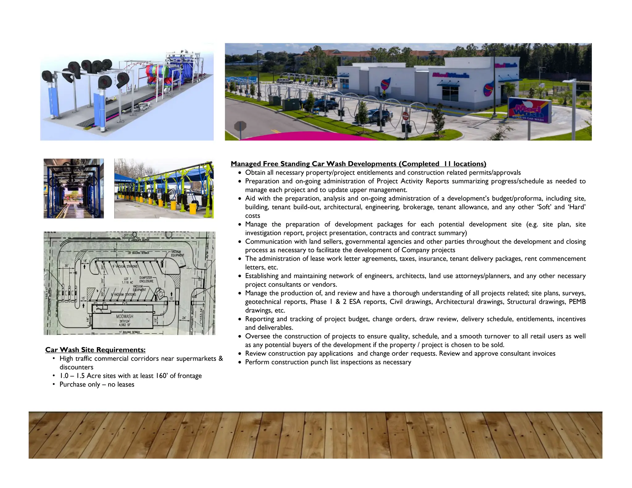 Car Wash Site Requirements:
• High traffic commercial corridors near supermarkets &
discounters
• 1.0 – 1.5 Acre sites with at least 160’ of frontage
• Purchase only – no leases
Managed Free Standing Car Wash Developments (Completed 11 locations)
 Obtain all necessary property/project entitlements and construction related permits/approvals
 Preparation and on-going administration of Project Activity Reports summarizing progress/schedule as needed to
manage each project and to update upper management.
 Aid with the preparation, analysis and on-going administration of a development’s budget/proforma, including site,
building, tenant build-out, architectural, engineering, brokerage, tenant allowance, and any other ‘Soft’ and ‘Hard’
costs
 Manage the preparation of development packages for each potential development site (e.g. site plan, site
investigation report, project presentation, contracts and contract summary)
 Communication with land sellers, governmental agencies and other parties throughout the development and closing
process as necessary to facilitate the development of Company projects
 The administration of lease work letter agreements, taxes, insurance, tenant delivery packages, rent commencement
letters, etc.
 Establishing and maintaining network of engineers, architects, land use attorneys/planners, and any other necessary
project consultants or vendors.
 Manage the production of, and review and have a thorough understanding of all projects related; site plans, surveys,
geotechnical reports, Phase 1 & 2 ESA reports, Civil drawings, Architectural drawings, Structural drawings, PEMB
drawings, etc.
 Reporting and tracking of project budget, change orders, draw review, delivery schedule, entitlements, incentives
and deliverables.
 Oversee the construction of projects to ensure quality, schedule, and a smooth turnover to all retail users as well
as any potential buyers of the development if the property / project is chosen to be sold.
 Review construction pay applications and change order requests. Review and approve consultant invoices
 Perform construction punch list inspections as necessary
 