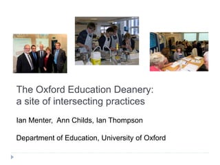 The Oxford Education Deanery:
a site of intersecting practices
Ian Menter, Ann Childs, Ian Thompson
Department of Education, University of Oxford
 