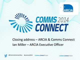 COMMS	
  CONNECT	
  2014	
  
Closing	
  address	
  –	
  ARCIA	
  &	
  Comms	
  Connect	
  
Ian	
  Miller	
  –	
  ARCIA	
  Execu9ve	
  Oﬃcer	
  
@CommsConnectAus	
   #comms2014	
   COMMS	
  CONNECT	
  2014	
  
 