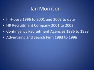 Ian Morrison
•   In-House 1996 to 2001 and 2003 to date
•   HR Recruitment Company 2001 to 2003
•   Contingency Recruitment Agencies 1986 to 1993
•   Advertising and Search Firm 1993 to 1996
 
