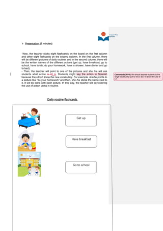  Presentation: (5 minutes)
-Now, the teacher sticks eight flashcards on the board on the first column
and other eight fashcards on the second column. In the first column, there
will be different pictures of daily routines and in the second column, there will
be the written names of the different actions (get up, have breakfast, go to
school, have lunch, do your homework, have a shower, have dinner and go
to bed).
- Then, the teacher will point to one of the pictures and she /he will ask
students what action is itit is. Students might say the action in Spanish
because they don´t know the new vocabulary. For example, she/he points to
a picture like “do your homework” and then, she /he sticks the name next to
it. It will be done with each picture. In this way, the teacher will be fostering
the use of action verbs in routine.
Daily routine flashcards.
Have breakfast
Go to school
Get up
Comentado [AV4]: We should expose students to the
target vocabulary quite a lot so as a to avoid the use of
L1.
 