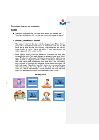 Development (practice and production):
Practice:
 Transition comment to link this stage of the lesson with the next one:
“You have worked very well , so now, we are going to play a fun game.”
 Activity 1: (speaking) (10 minutes)
- The teacher will divide the class into two large groups. Then, the first
group will be divided into three groups of 4 students each one and the
same will be done with the second group. The teacher will ask the first
group to play a memory game with cards of daily routines and the
second group will solve a word search.
- In the memory game, the teacher will explain to students that firstly, they
will shuffle the cards.Then, they will have to lay them on the table, facing
down. The teacher will explain the following steps. She/he will invite one
of the students of the group to turn a card over and she /he will see it and
next, she /he will turn another card over. After that, it will be done by
each member of the group. For instance: if one student turns over the
daily routine card “have lunch” and then, she/he turns over another card
and it has a picture like having dinner so the cards will be turned face
down and it will be the classmate´s turn to play next.The game will finish
when they will have found all the matches for each daily routine.
Memory game
Have
breakfastt
Get up
Have
lunch
Go to
school
 