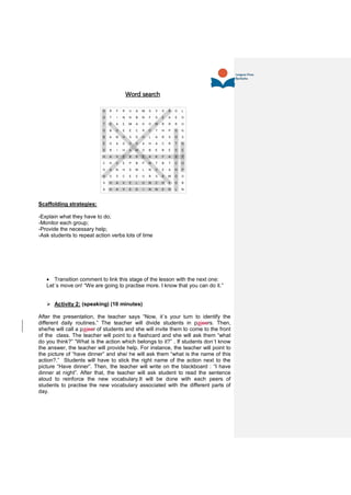 Word search
Scaffolding strategies:
-Explain what they have to do;
-Monitor each group;
-Provide the necessary help;
-Ask students to repeat action verbs lots of time
 Transition comment to link this stage of the lesson with the next one:
Let´s move on! “We are going to practise more. I know that you can do it.”
 Activity 2: (speaking) (10 minutes)
After the presentation, the teacher says “Now, it´s your turn to identify the
different daily routines.” The teacher will divide students in paieers. Then,
she/he will call a paieer of students and she will invite them to come to the front
of the class. The teacher will point to a flashcard and she will ask them “what
do you think?” “What is the action which belongs to it?” . If students don´t know
the answer, the teacher will provide help. For instance, the teacher will point to
the picture of “have dinner” and she/ he will ask them “what is the name of this
action?.” Students will have to stick the right name of the action next to the
picture “Have dinner”. Then, the teacher will write on the blackboard : “I have
dinner at night”. After that, the teacher will ask student to read the sentence
aloud to reinforce the new vocabulary.It will be done with each peers of
students to practise the new vocabulary associated with the different parts of
day.
 