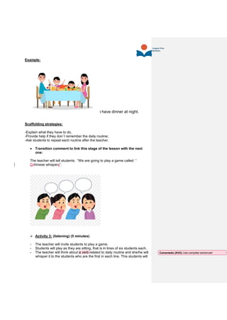 Example:
I have dinner at night.
Scaffolding strategies:
-Explain what they have to do,
-Provide help if they don´t remember the daily routine;
-Ask students to repeat each routine after the teacher.
 Transition comment to link this stage of the lesson with the next
one:
The teacher will tell students: “We are going to play a game called: “
Cchinese whispers”.
 Activity 3: (listening) (5 minutes)
- The teacher will invite students to play a game.
- Students will play as they are sitting, that is in lines of six students each.
- The teacher will think about a verb related to daily routine and she/he will
whisper it to the students who are the first in each line. This students will
Comentado [AV5]: Use complete sentences!
 