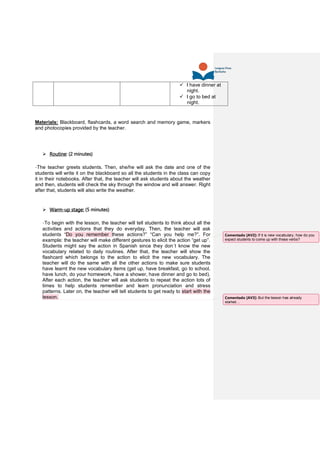  I have dinner at
night.
 I go to bed at
night.
Materials: Blackboard, flashcards, a word search and memory game, markers
and photocopies provided by the teacher.
 Routine: (2 minutes)
-The teacher greets students. Then, she/he will ask the date and one of the
students will write it on the blackboard so all the students in the class can copy
it in their notebooks. After that, the teacher will ask students about the weather
and then, students will check the sky through the window and will answer. Right
after that, students will also write the weather.
 Warm-up stage: (5 minutes)
-To begin with the lesson, the teacher will tell students to think about all the
activities and actions that they do everyday. Then, the teacher will ask
students “Do you remember these actions?” “Can you help me?”. For
example: the teacher will make different gestures to elicit the action “get up”.
Students might say the action in Spanish since they don´t know the new
vocabulary related to daily routines. After that, the teacher will show the
flashcard which belongs to the action to elicit the new vocabulary. The
teacher will do the same with all the other actions to make sure students
have learnt the new vocabulary items (get up, have breakfast, go to school,
have lunch, do your homework, have a shower, have dinner and go to bed).
After each action, the teacher will ask students to repeat the action lots of
times to help students remember and learn pronunciation and stress
patterns. Later on, the teacher will tell students to get ready to start with the
lesson.
Comentado [AV2]: If it is new vocabulary, how do you
expect students to come up with these verbs?
Comentado [AV3]: But the lesson has already
started…
 