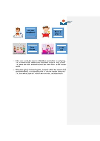 - In the word search, the teacher will distribute a worksheet to each group.
The students will be asked to find the hidden words on daily routines.
The game will finish when each group will have found all the hidden
words.
- When each group finishes the game, students will tell the teacher what
words were found in the memory game to practise the new vocabulary.
The same will be done with students who discoved the hidden words.
Have a
shower
Do your
homework
Have
dinner
Go to
bed
 