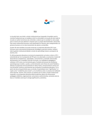 P.E.I
La escuela tiene una visión y misión institucional que responde al mandato social o
contrato fundacional que se establece entre la comunidad y la escuela de este modo la
escuela se vuelve transmisora de contenidos y valores que la sociedad no solo acepta
para sí misma sino que además lo requiere para su propio desenvolviendo y desarrollo.
Esta visión institucional reconoce como destinatario al alumno, pero anteponiendo a la
persona humana y no la mera transmisión de valores y contenidos.
A partir de este mandato la escuela construye su propuesta educativa (P.E.I) que
funciona como instrumento de planeación estratégica y permite orientar, conducir
toda la gestión institucional (desde la noción de aprendizaje hasta la concepción de
alumno, etc)
En dicha propuesta educativa se enmarca lo propiamente curricular, es decir, el P.C.I
entendiendo por tal, la propuesta del PEI que se ve plasmado y se presenta a través del
desarrollo de competencias, capacidades, conocimientos y actitudes relacionadas
directamente con el mandato social de la escuela. Los mediadores pedagógicos
utilizaran el PCI como una herramienta guía y fundante del proceso de enseñanza-
aprendizaje (que enseñar, cuando y como) tomando como líneas de acción flexibles y
abiertas lo propuesto estructuralmente en dicha matriz, enriqueciendo la misma con
una formación continua y permanente que enriquezca la propuesta educativa. Y es a
partir de este enriquecimiento que se concibe el aprendizaje como “significativo”, al
sujeto como “unidad bio-psico-social”, y a la enseñanza como un proceso de mediación
entre docente- alumno. Para concluir se sostiene que la visión y misión institucional
responde a una propuesta educativa determinada que abarca las dimensiones
pedagógica didáctica, organizacional, comunitaria y administrativa, teniendo como la
base un mandato social que le otorga significación y semántica.
 