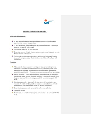 Situación contextual de la escuela.
Situaciones problemáticas:
La falta de un gabinete Psicopedagógico para contener y acompañar a los
alumnos en su proceso de aprendizaje.
La falta de personal médico y ambulancias que posibiliten tratar a alumnos o
docentes en casos de enfermedad.
Ubicación de la escuela en zona inhóspita.
Desarraigo docente y la falta de cobertura de cargos necesarios para el correcto
funcionamiento institucional.
Proceso migratorio de la población joven (adolescente) debido a la falta del
secundario completo, lo que afecta directamente el desarrollo cultural de la
comunidad.
Fortalezas:
Adecuación de líneas de acciones estratégicas (planeamiento del proceso
educativo) que posibilitan un desarrollo curricular coherente y viable con la
diversidad del alumnado. Jornadas de reflexión docente que posibilitan la
autocrítica, la evaluación y el mejoramiento del proceso enseñanza-aprendizaje.
Trabajo en equipo a través de proyectos con un fuerte sentido de pertenencia
institucional, lo que permite un trabajo armónico y una relación positiva entre
los pares docentes. Planeamientos y ejecución de la enseñanza a partir del
P.C.A.
Correcta organización y desempeño de roles dentro de la institución. Con
respecto a la Asociación Cooperadora sus procesos de mediación y reflexión
para optimizar adecuadamente el uso de los recursos económicos.
Desarrollo de proyecto socio comunitario y talleres con la familia.
Contar con un P.E.I
Participación en la Institución de agentes comunitarios y educativos (INTA-PMI-
ULP)
 