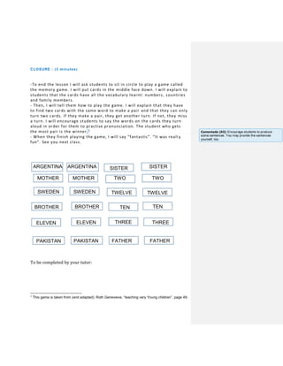 CLOSURE : (3 minutes)
-To end the lesson I will ask students to sit in circle to play a game called
the memory game. I will put cards in the middle face down. I will explain to
students that the cards have all the vocabulary learnt: numbers, countries
and family members.
- Then, I will tell them how to play the game. I will explain that they have
to find two cards with the same word to make a pair and that they can only
turn two cards. If they make a pair, they get another turn. If not, they miss
a turn. I will encourage students to say the words on the cards they turn
aloud in order for them to practise pronunciation. The student who gets
the most pair is the winner.1
- When they finish playing the game, I will say “fantastic”. “It was reall y
fun”. See you next class.
ARGENTINA ARGENTINA SISTER
MOTHER MOTHER TWO TWO
To be completed by your tutor:
1
This game is taken from (and adapted): Roth Genevieve, “teaching very Young children”, page 49.
SISTER
SWEDEN
S
SWEDEN TWELVE TWELVE
BROTHER
S
BROTHER
R
S
TEN
S
TEN
WEDEN
SELEVEN
S
ELEVEN
WEDEN
S
THREE
WEDEN
S
THREE
S
PAKISTAN
S
PAKISTAN
S
FATHER
S
FATHER
S
Comentado [A5]: Encourage students to produce
some sentences. You may provide the sentences
yourself, too.
 