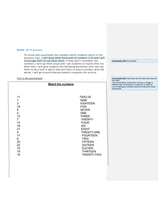 WARM- UP (6 minutes)
- To revise and consolidate the numbers which students learnt in the
previous class, I will show them flashcards of numbers 1-22 and I will
encourage them to say them aloud. If they don´t remember the
numbers, I will say them aloud and I ask students to repeat after me.
- After that, I will give students the following worksheet and I will ask
them to do a task in which they will have to match numbers with the
words. I will go around helping students complete the activity.
This is the worksheet:
Match the numbers
11 TWELVE
1 NINE
3 EIGHTEEN
18 FIVE
9 SEVEN
5 ONE
13 THREE
7 TWENTY
14 FOUR
18 SIX
21 EIGHT
4 TWENTY-ONE
17 FOURTEEN
6 TWO
20 FIFTEEN
22 SIXTEEN
10 ELEVEN
19 THIRTEEN
16 TWENTY-TWO
Comentado [A2]: No context?
Comentado [A3]: How clear will it be after they draw all
the lines?
You should either include less numbers or design a
different task. What about a crossword? It might be
more challenging. Students would be writing the words
themselves.
 