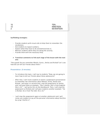 15 TEN
12 NINETEEN
2 SEVENTEEN
Scaffolding strategies:
- Provide students with visual aids to help them to remember the
vocabulary;
- Ask students to repeat numbers;
- Explain what they have to do and demonstrate it;
- Monitor students while they are doing the activity;
- Provide them with the necessary help.
 Transition comments to link each stage of the lesson with the next
one:
“Very good! Do you remember Malala, Greta , Amika and Rishab? Let´s see
how we can tell our friends about them.”
Presentation: (5 minutes)
- To introduce the topic, I will say to students “Now, we are going to
learn how to tell our friends about these adolescents”
- After that, I will invite students to watch a powerpoint presentation
to remember the information about Malala, Greta, Amika and
Rishab. I will play it a second time, stop the powerpoint at Amika,
and I will give them an example: “She is Amika. She is from England.
She is 19.” I will write this on the blackboard. Then, I will stop the
powerpoint at Rishab and I will give students another example: “ He
is Rishab. He is from The USA. He is 15. ”
- I will stop the powerpoint again at another adolescent and I will
invite one student to say all the personal information about her/him
by using “she/he is”.
 