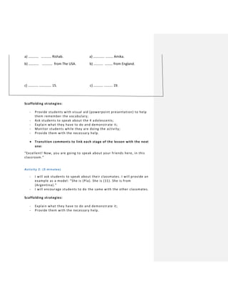 a) ………… ………… Rishab. a) …………. ……… Amika.
b) ………… ………… from The USA. b) ……….. ……… from England.
c) ………… ………….. 15. c) ……….. ………. 19.
Scaffolding strategies:
- Provide students with visual aid (powerpoint presentation) to help
them remember the vocabulary;
- Ask students to speak about the 4 adolescents;
- Explain what they have to do and demonstrate it;
- Monitor students while they are doing the activity;
- Provide them with the necessary help.
 Transition comments to link each stage of the lesson with the next
one:
“Excellent! Now, you are going to speak about your friends here, in this
classroom.”
Activity 2: (5 minutes)
- I will ask students to speak about their classmates. I will provide an
example as a model: “She is (Pía). She is (11). She is from
(Argentina).”
- I will encourage students to do the same with the other classmates.
Scaffolding strategies:
- Explain what they have to do and demonstrate it;
- Provide them with the necessary help.
 