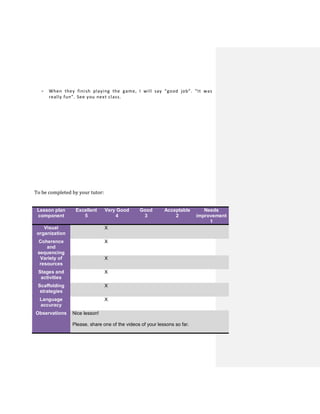 - When they finish playing the game, I will say “good job”. “It was
really fun”. See you next class.
To be completed by your tutor:
Lesson plan
component
Excellent
5
Very Good
4
Good
3
Acceptable
2
Needs
improvement
1
Visual
organization
X
Coherence
and
sequencing
X
Variety of
resources
X
Stages and
activities
X
Scaffolding
strategies
X
Language
accuracy
X
Observations Nice lesson!
Please, share one of the videos of your lessons so far.
 