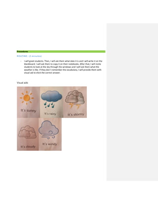 Procedures
ROUTINE: (3 minutes)
- I will greet students. Then, I will ask them what date it is and I will write it on the
blackboard. I will ask them to copy it on their notebooks. After that, I will invite
students to look at the sky through the windows and I will ask them what the
weather is like. If they don´t remember the vocabulary, I will provide them with
visual aid to elicit the correct answer.
Visual aids
 