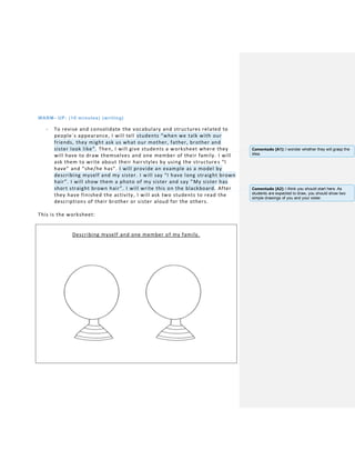 WARM- UP: (10 minutes) (writing)
- To revise and consolidate the vocabulary and structures related to
people´s appearance, I will tell students “when we talk with our
friends, they might ask us what our mother, father, brother and
sister look like”. Then, I will give students a worksheet where they
will have to draw themselves and one member of their family. I will
ask them to write about their hairstyles by using the structure s “I
have” and “she/he has”. I will provide an example as a model by
describing myself and my sister. I will say “I have long straight brown
hair”. I will show them a photo of my sister and say “My sister has
short straight brown hair”. I will write this on the blackboard. After
they have finished the activity, I will ask two students to read the
descriptions of their brother or sister aloud for the others.
This is the worksheet:
Describing myself and one member of my family.
Comentado [A1]: I wonder whether they will grasp the
idea.
Comentado [A2]: I think you should start here. As
students are expected to draw, you should show two
simple drawings of you and your sister.
 