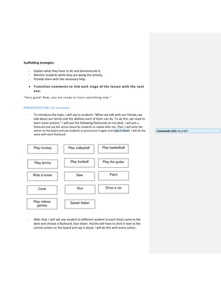 Scaffolding strategies:
- Explain what they have to do and demonstrate it;
- Monitor students while they are doing the activity;
- Provide them with the necessary help.
 Transition comments to link each stage of the lesson with the next
one:
“Very good! Now, you are ready to learn something new.”
PRESENTATION (10 minutes)
- To introduce the topic, I will say to students “When we talk with our friends, we
talk about our family and the abilities each of them can do. To do this, we need to
learn some actions.” I will put the following flashcards on my desk. I will pick a
flashcard and say the action aloud for students to repeat after me. Then, I will write the
action on the board and ask students to pronounce it again and copy it down. I will do the
same with each flashcard.
- After that, I will ask one student (a different student to each time) come to the
desk and choose a flashcard, face down. He/she will have to stick it next to the
correct action on the board and say it aloud. I will do this with every action.
Play hockey Play volleyball Play basketball
Play tennis Play football Play the guitar
Ride a horse Sew Paint
RunCook Drive a car
Play videos
games
Speak Italian
Comentado [A3]: As a list?
 