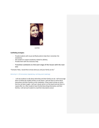 SISTER
Scaffolding strategies:
- Provide students with visual aid (flashcards) to help them remember the
vocabulary;
- Ask students to repeat vocabulary related to abilities;
- Provide them with the necessary help.
- Transition comments to link each stage of the lesson with the next
one:
“Fantastic! Now, I would like to know what you and your family can do.”
Activity 2: (10 minutes) (speaking, w riting and reading)
- I will ask students to talk about what they and their family can do. I will encourage
them to follow the models written on the board. I will ask them to write about
themselves and their families on the notebooks. If they need to know an action
that has not been taught. I will say it aloud, write it on the board and ask them to
repeat after me. After students have finished describing themselves and their
families, I will ask each student to read their descriptions aloud.
 